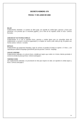 DECRETO NÚMERO: 078

                                      FECHA: 11 DE JUNIO DE 2008




BILLAR
Establecimientos destinados a la práctica de dicho juego, con expendio de comida ligera, gaseosas y licores pero
únicamente a las personas que se encuentran jugando y con el lleno de los requisitos acorde al sector. Comercio
Recreativo.


CANCHAS DE TEJO Y/O BOLO CRIOLLO
Establecimientos en el cual se expenden licores, gaseosas y comidas ligeras para ser consumidas dentro del
establecimiento, se prestan el servicio de piqueteadero y se dispone de cancha y bolo criollo y/o tejo. No podrán usar
mechas sonoras. Comercio - recreativo.

MOTELES
Establecimientos que proporciona hospedaje y lugar de servicios en períodos de tiempo no superior a 12 horas y con
capacidad para unidad de hospedajes generalmente para dos personas. Comercio - hospedaje.

CASA DE LENOCINIO
Establecimientos dedicados a la venta de licores, atendido por mujeres que residen en el mismo. Además prestando el
servicio de arriendo de piezas por horas. Comercio zonal grupo 3.

TABERNAS SHOW
Son establecimientos dedicados a la presentación de show para mayores de edad, con expendio de comidas ligeras y
licores. Comercio zonal grupo 3.




                                                                                                                   148
 