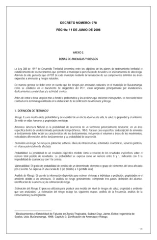 DECRETO NÚMERO: 078

                                         FECHA: 11 DE JUNIO DE 2008




                                                         ANEXO 2.

                                           ZONAS DE AMENAZAS Y RIESGOS


La Ley 388 de 1997 de Desarrollo Territorial determina entre los objetivos de los planes de ordenamiento territorial el
establecimiento de los mecanismos que permiten al municipio la prevención de desastres en asentamientos de alto riesgo.
Además de ello, pretende que el POT de cada municipio mediante la formulación de sus componentes delimiten las áreas
expuestas a amenazas y riesgos naturales.

De manera generar se debe tener en cuenta que los riesgos por amenazas naturales en el municipio de Bucaramanga,
como se establece en el documento de diagnóstico del POT, están originadas principalmente por inundaciones,
deslizamientos y avalanchas y la actividad sísmica.

Antes de entrar a tocar un poco más a fondo la problemática y las acciones que encierran estos puntos, es necesario hacer
claridad en la terminología utilizada en la elaboración de la zonificación de Amenaza y Riesgo.


1. DEFINICIÓN DE TÉRMINOS 1

Riesgo. Es una medida de la probabilidad y la severidad de un efecto adverso a la vida, la salud, la propiedad y el ambiente.
Se mide en vidas humanas y propiedades en riesgo

Amenaza. Amenaza Natural es la probabilidad de ocurrencia de un fenómeno potencialmente destructor, en un área
específica dentro de un determinado período de tiempo (Varnes, 1984). Para un caso específico, la descripción de amenaza
a deslizamiento debe incluir las características de los deslizamientos, incluyendo el volumen o áreas de los movimientos,
velocidades diferenciales de los deslizamientos y su probabilidad de ocurrencia.

Elementos en riesgo. Se incluye la población, edificios, obras de infraestructura, actividades económicas, servicios públicos,
en el área potencialmente afectada.

Probabilidad. La posibilidad de un resultado específico medido como la relación de los resultados específicos sobre el
número total posible de resultados. La probabilidad se expresa como un número entre 0 y 1, indicando con 0 la
imposibilidad de ocurrencia y con 1 la certeza.

Vulnerabilidad. El grado de probabilidad de pérdida de un determinado elemento o grupo de elementos del área afectada
por el evento. Se expresa en una escala de 0 (no pérdida) a 1 (pérdida total).

Análisis de Riesgo. El uso de la información disponible para estimar el riesgo a individuos o población, propiedades o el
ambiente debido a las amenazas. El análisis de riesgo generalmente, comprende tres pasos: definición del alcance,
identificación de la amenaza y la estimación de riesgo.

Estimación del Riesgo. El proceso utilizado para producir una medida del nivel de riesgos de salud, propiedad o ambiente
que son analizados. La estimación del riesgo incluye las siguientes etapas: análisis de la frecuencia, análisis de la
consecuencia y su integración.




1
 Deslizamientos y Estabilidad de Taludes en Zonas Tropicales. Suárez Díaz, Jaime. Editor: Ingeniería de
Suelos, Ltda. Bucaramanga, 1998. Capítulo 3. Zonificación de Amenaza y Riesgo.



                                                                                                                           149
 