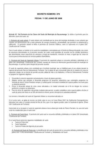 DECRETO NÚMERO: 078

                                         FECHA: 11 DE JUNIO DE 2008




Artículo 34°. Del Perímetro de las Clases del Suelo del Municipio de Bucaramanga. Se define el perímetro para las
diferentes clases del suelo, así:

1. Perímetro del suelo urbano. El suelo urbano está constituido por las áreas del municipio destinadas a usos urbanos que
cuentan con infraestructura vial y redes primarias de energía acueducto y alcantarillado, que permiten su urbanización y
edificación. El perímetro urbano lo limita el perímetro de Servicios Públicos, como se representa en el plano GN1.
Clasificación del Territorio.

Para el suelo urbano se tendrán en la cuenta las modalidades contempladas por el Distrito de Manejo Integrado y las zonas
de amenazas determinadas en el presente acuerdo, las cuales serán ajustados de acuerdo con los estudios posteriores
que determinarán zonas específicas de amenaza y riesgo por inundación, remoción en masa, al igual que las zonas de
reserva para la infraestructura de servicios públicos domiciliarios.

2. Perímetro del Suelo de Expansión Urbana. El perímetro de expansión urbana se encuentra definido y delimitado en el
plano GN1 denominado “Clasificación del Territorio” tomado del sistema de información georeferenciado del municipio de
Bucaramanga, el cual hace parte integral del presente acuerdo.

El suelo de expansión urbana está constituido por el territorio municipal, que se habilitará para el uso urbano durante la
vigencia del presente Plan de Ordenamiento Territorial. Con el objeto de que el desarrollo futuro de la ciudad en la zona de
expansión cumpla con su función de permitir una alta calidad de vida a sus habitantes, el Plan de Ordenamiento Territorial
se propone los siguientes objetivos:

1.   Desarrollar la zona de expansión exclusivamente a través de planes parciales.
2.   Adoptar normas que permitan el desarrollo progresivo de proyectos urbanísticos que contemplen programas de
     Vivienda de Interés Social Prioritaria siempre y cuando quede reservada la totalidad del espacio público necesario para
     su dotación posterior.
3.   Prever el desarrollo urbano de estas zonas articuladas a la ciudad construida con el fin de integrar los sectores
     periféricos y mejorar sus dotaciones.
4.   Para las áreas de expansión a desarrollar mediante plan parcial, se podrá contabilizar como espacio público efectivo el
     suelo de protección hasta en un 50% del total de la misma; previo concepto de la autoridad ambiental.

Los terrenos e inmuebles del suelo de Expansión Urbana se encuentran ubicados en:

En el sector norte, un globo de terreno con límite sobre la vía a la Costa (Plano GN17 de Zonificación Sismogeotécnica
Indicativa) otro sobre el costado oriental del Río de Oro y por el sur algunos predios sobre la Quebrada la Iglesia. (Plano
GN1 Clasificación del Territorio)

Hasta tanto no se incorpore el suelo de expansión urbana al área urbana por medio de Planes Parciales, los usos del suelo
serán los establecidos para el suelo rural.

3. Perímetro del Suelo Rural. El perímetro del suelo rural se encuentra definido y delimitado en el plano GN1 denominado
“Clasificación del Territorio”.

En el suelo Rural existen las siguientes modalidades de suelo:
    a. Suelo de Protección
    b. Suelo Suburbano
    c. Suelo de Producción Agrícola y/o pecuarios

     A. Perímetro del Suelo de Protección. La identificación del suelo de protección se encuentra definida y delimitada en los
     planos GN1 Y GN2 denominados “Clasificación del Territorio” y “Modalidades del Suelo”.




                                                                                                                            15
 