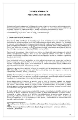 DECRETO NÚMERO: 078

                                         FECHA: 11 DE JUNIO DE 2008




Evaluación del Riesgo. La etapa a la cual los juicios y valores entran en el proceso de decisiones, explícita o implícitamente,
incluyendo consideraciones de la importancia de los riesgos estimados y las consecuencias sociales, ambientales y
económicas asociadas, con el propósito de identificar un rango de alternativas para el manejo de los mismos.

Valoración del Riesgo. El proceso del análisis del Riesgo y evaluación del Riesgo.


2. ZONIFICACION DE AMENAZAS Y RIESGOS

Según Suárez 2 (1998), la zonificación de amenazas y riesgos es una herramienta efectiva para la toma de decisiones,
especialmente en las primeras etapas de los procesos de planeación que se lleven a cabo en un territorio. Esta zonificación
se representa mediante diagramación en mapas, clasificando el área de estudio por áreas homogéneas en términos del
grado real o potencial de amenaza o de riesgo; y puede ser elaborada sobre zonas donde se tenga información de la
ocurrencia de eventos o un inventario de los mismos o sobre áreas en donde se tiene información histórica pero tal vez no
muy reciente y se requiera predecir y mitigar la posibilidad de amenazas a futuro.

Para el caso de Bucaramanga el análisis en los diferentes aspectos mencionados debe realizarse integralmente en todo el
territorio, aprovechando las ventajas que ofrece ser una zona ampliamente estudiada desde la óptica de diferentes
disciplinas o especialidades relacionadas con los procesos naturales o antrópicos de evolución, crecimiento, poblamiento y
degradación de un territorio.

Como se ha insistido en diferentes oportunidades, no solo los procesos naturales afectan el territorio, parte importante de
las amenazas y riesgos que se identifican en la municipalidad (y en general en los municipios Colombianos) están
asociados a procesos de origen antrópico que se combinan con los primeros teniendo como resultado conflictos con un
potencial considerable de pérdida de los elementos en riesgo.

Para la definición de las zonas de amenazas y riegos en Bucaramanga, se parte del análisis realizado en el Diagnóstico del
POT 3, el cual define un marco de referencia para la determinación de estas zonas. Los riegos son generados por la
combinación de las variables: amenaza y vulnerabilidad

El POT de Bucaramanga tiene en cuenta diferentes aspectos para determinar de manera general una primera aproximación
a lo que podría ser una zonificación de riesgos, partiendo de estudios realizados anteriormente y de otro tipo de información
consultada referente a la geología y tectónica, geomorfología, geotécnia e hidrología.

En las páginas siguientes se enuncian las diferentes zonas de riesgo, sin embargo el municipio debe adelantar
conjuntamente con las entidades correspondientes, un estudio de zonificación de riesgos con escala adecuada de detalle,
que le permita realizar análisis precisos en el territorio, planear la expansión municipal hacia las zonas de nuevos
desarrollos y proponer estrategias adecuadas de mitigación para cada uno de los sectores zonificados en aras de mejorar
las condiciones del entorno y la calidad de vida el territorio.

El estudio detallado deberá establecer zonas con potencial de amenaza y zonas actualmente afectadas, de manera que la
intervención en ellas sea de tratamiento preventivo y no curativo. Se deberá identificar las zonas actualmente afectadas,
reconociendo los trabajos realizados en las diferentes áreas del conocimiento dándoles un enfoque orientado a la
planeación y no al diagnóstico teórico, además de una actualización de la información, así como análisis y estudios a nivel
sectorial, ajustándolos a la escala que permita interpretaciones precisas y la identificación de las zonas mas adecuadas
para cada una de las actividades en el territorio.

2
  Suárez Díaz, Jaime. Deslizamientos y Estabilidad de Taludes en Zonas Tropicales. Ingeniería de Suelos Ltda.,
1998.
3
  POT de Bucaramanga. Documento Técnico de Soporte. Diagnóstico. Capítulo 3 - Amenazas Naturales,
Antrópicas y Tecnológicas.



                                                                                                                            150
 