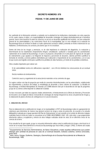 DECRETO NÚMERO: 078

                                         FECHA: 11 DE JUNIO DE 2008




Así, partiendo de la información existente y contando con la voluntad de las instituciones relacionadas con estos aspectos
en las cuales reposa el deber y la responsabilidad de desarrollar estrategias de trabajo interinstitucional por el beneficio
general, traerá como beneficio la unión de esfuerzos en pro de un desarrollo equilibrado del territorio, con una evaluación
general de las potencialidades y las restricciones físicas de la municipalidad, que se verá reflejado en la evolución de
Bucaramanga hacia un territorio en donde se realice planeación con bases sólidas y teniendo en mente el bienestar de sus
habitantes, la infraestructura, los servicios y los bienes que en el se localizan.

Dentro del tema de los riesgos y amenazas, es de vital importancia la realización del diagnóstico, la evaluación y
determinación de los tratamientos (mejoramiento Integral, consolidación, sustitución o traslado) para los asentamientos
subnormales de la ciudad de Bucaramanga, el cual es un proyecto a desarrollar en el corto plazo de vigencia de este plan
de ordenamiento y que ayudará a la mitigación de impactos y prevención de desastres, además permitirá cuantificar la
demanda de vivienda y servicios públicos domiciliarios por reubicación o mejoramiento de los asentamientos; y en el caso
de que ocurra una tragedia servirá para cuantificar las pérdidas de vidas humanas y el monto de las pérdidas económicas.

Otros estudios importantes por realizar son:

⋅   El de vulnerabilidad sísmica de edificaciones especiales 4 , con el fin de minimizar las consecuencias de un eventual
    sismo

⋅   Red de monitoreo de deslizamientos.

⋅   Control de cauces y seguimiento de la extracción de materiales en las corrientes de agua.

Se sugiere realizar este tipo de proyectos por medio de convenios interinstitucionales con las universidades, estableciendo
los requerimientos y alcances del trabajo, la metodología de desarrollo y claros criterios de evaluación. La Alcaldía de
Bucaramanga, el Instituto Metropolitano de Vivienda y la CDMB deberán velar por el desarrollo de este tipo de programas
ya que de su estricto control depende la calidad del resultado.

Se hace necesario, por todos los aspectos citados anteriormente, el fortalecimiento de la Oficina de Atención y Prevención
de Desastres con el objeto de liderar el desarrollo de estrategias de manejo integral de las áreas con potencial de riesgos y
la elaboración de planes efectivos de contingencia en el caso de desastres.


3. ANALISIS DEL RIESGO


Para la elaboración de la zonificación de riesgos en la municipalidad, el POT de Bucaramanga realiza la superposición de
coberturas para determinar de manera muy general sectores de riesgo y zonas de protección, de acuerdo a la consulta
bibliográfica realizada por el grupo operativo del Plan de Ordenamiento, la cual consistió en la revisión de diferentes trabajos
realizados hasta la fecha los cuales se encuentran en la CDMB, INGEOMINAS, IGAC, UIS, entre otros; y que proporcionan
información valiosa y recopilación y síntesis de otros trabajos realizados desde los años 50 en diferentes áreas de las
ciencias de la tierra.

Esta consulta fue de gran ayuda, ya que se encuentra información valiosa como la zonificación de riesgos a nivel local en el
sector de la escarpe noroccidental de la meseta de Bucaramanga que hacen Niño y Vargas 5 (1992), el informe del estado
4
  Equipamientos de Servicios Administrativos, de Salud, Educativos y todas aquellas edificaciones que pueden
albergar gran cantidad de personas en caso de un eventual desastre, Coliseos cubiertos, centros comunales,
entre otros.
5
  Niño, Aura y Vargas, Guillermo. Geología y Geomorfología de la Escarpe Noroccidental de la Meseta de
Bucaramanga, 1992.



                                                                                                                             151
 