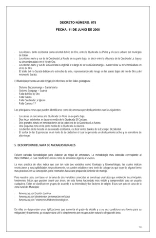 DECRETO NÚMERO: 078

                                          FECHA: 11 DE JUNIO DE 2008




⋅   Las riberas, tanto occidental como oriental del río de Oro, entre la Quebrada La Picha y el casco urbano del municipio
    de Girón.
⋅   Las riberas norte y sur de la Quebrada La Rosita en su parte baja, es decir entre la afluencia de la Quebrada La Joya y
    su desembocadura en el río de Oro.
⋅   Las riberas norte y sur de la Quebrada La Iglesia a lo largo de la vía Bucaramanga – Girón hasta su desembocadura en
    el río de Oro.
⋅   El Valle del río Suratá debido a lo estrecho de este, representando alto riesgo en las zonas bajas del río de Oro y del
    mismo río Suratá.

El Municipio presenta un alto riesgo por inferencia de las fallas geológicas:

⋅   Sistema Bucaramanga – Santa Marta
⋅   Sistema Soapaga – Suárez
⋅   Falla del Río de Oro
⋅   Falla Suratá
⋅   Falla Quebrada La Iglesia
⋅   Falla Carrera 17

Las principales zonas que pueden identificarse como de amenaza por deslizamientos son las siguientes:

⋅   Las áreas en cercanías a la Quebrada La Flora en su parte baja.
⋅   Dos focos existentes en la parte media de la Quebrada El Cacique.
⋅   Dos grandes zonas en inmediaciones de la cabecera de la Quebrada La Aurora.
⋅   Una pequeña zona en la parte media de la Quebrada La Aurora.
⋅   Los bordes de la meseta en su costado occidental, es decir en los bordes de la Escarpe Occidental.
⋅   El sector de las Esperanzas en el norte de la ciudad en el cual se presenta un deslizamiento activo y se considera de
    alto riesgo.


5. DESCRIPCION DEL MAPA DE AMENAZAS RURALES


Existen variadas Metodologías para elaborar un mapa de amenazas. La metodología mas conocida corresponde al
INGEOMINAS, el cual clasifica las áreas como de amenazas ligeras a severas.

La mas practica de ellas indica que con tan solo dos variables como Geología y Geomorfología, las cuales indican
restricciones y susceptibilidades respectivamente, se pueden establecer una serie de categorías que sean de alguna forma
mas practicas en su concepción, para retomarlas hacia una propuesta posterior de manejo.

Para nuestro caso, con base en la toma de dos variables conocidas se construyo una tabla que evidencie los principales
fenómenos físicos que pueden ocurrir por áreas, de esta forma haciéndolo más visible y comprensible para un usuario
cualquiera. Estas se clasifican en grupos de acuerdo a su intensidad y los factores de origen. Estas son para el caso de la
zona rural del Municipio:

⋅   Amenazas por Erosión Laminar
⋅   Amenazas por Movimientos de remoción en Masa
⋅   Amenazas por Fenómenos Hidrometeorológicos


De ellas se desprenden unas tipificaciones que aumenta el grado de detalle y a su vez condiciona una forma para su
mitigación y tratamiento, ya sea por obra civil o simplemente por recuperación natural o dirigida del área.




                                                                                                                        153
 