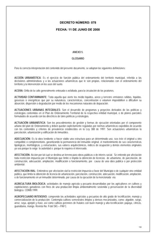 DECRETO NÚMERO: 078

                                         FECHA: 11 DE JUNIO DE 2008




                                                         ANEXO 5.

                                                        GLOSARIO


Para la correcta interpretación del contenido del presente documento, se adoptan las siguientes definiciones:


ACCIÓN URBANÍSTICA: Es el ejercicio de función pública del ordenamiento del territorio municipal, referida a las
decisiones administrativas y a las actuaciones urbanísticas que le son propias, relacionadas con el ordenamiento del
territorio y la intervención en los usos del suelo.

ACERA: Orilla de la calle generalmente enlosada o asfaltada, para la circulación de los peatones.

ACTIVIDAD CONTAMINANTE: Toda aquella que vierte los medio líquidos, aéreo y terrestre emisiones sólidas, líquidas,
gaseosas o energéticas que por su naturaleza, características, concentración o volumen imposibiliten o dificulten su
absorción, dispersión o degradación por medio de los mecanismos naturales de depuración.

ACTUACIONES URBANAS INTEGRALES: Son el desarrollo de programas y proyectos derivados de las políticas y
estrategias contenidas en el Plan de Ordenamiento Territorial de la respectiva entidad municipal, o de planes parciales
formulados de acuerdo con las directrices de tales políticas y estrategias.

ACTUACIÓN URBANÍSTICA: Son los procedimientos de gestión y formas de ejecución orientadas por el componente
urbano del plan de Ordenamiento y deben quedar explícitamente reguladas por normas urbanísticas expedidas de acuerdo
con los contenidos y criterios de prevalencia establecidos en la Ley 388 de 1997. Son actuaciones urbanísticas la
parcelación, urbanización y edificación de inmuebles.

ADECUACIÓN: Es la obra tendiente a hacer viable una estructura para un determinado uso, sea éste el original u otro
compatible o complementario, garantizando la permanencia del inmueble original, el mantenimiento de sus características
tipológicas, morfológicas, y estructurales, sus valores arquitectónicos, índices de ocupación y demás elementos originales
ya sea porque lo exige la autoridad o porque lo requiera el interesado.

AFECTACIÓN: Acción por tal cual se destina un terreno para obras públicas o de interés social. Se entiende por afectación
toda restricción impuesta por el Municipio que limite o impida la obtención de licencias de urbanismo, de parcelación, de
construcción, adecuación, ampliación, modificación o funcionamiento, por causa de una obra pública o por protección
ambiental.

AFECTACIÓN VIAL: Entiéndese por afectación vial la restricción impuesta a favor del Municipio o de cualquier otra entidad
pública, que limita la obtención de licencia de urbanización, parcelación, construcción, adecuación, modificación, ampliación,
o de funcionamiento en un inmueble determinado, por causa de la ejecución de la mencionada vía.

AGRICULTURA BIOLÓGICA: actividades de manejo agrícola y pecuario desarrolladas por los agricultores en cultivos y
explotaciones ganaderas con fines de una producción limpia ambientalmente sostenida y preservación de la diversidad
biológica. CDMB.1999.

AGROPECUARIO INTENSIVO: comprende las actividades agrícolas y pecuarias de alto grado de tecnificación, manejo y
comercialización de la producción. Contempla cultivos semestrales limpios y densos mecanizados, como: algodón, sorgo,
arroz, soya, ajonjolí y maíz, así como cultivos perennes de frutales con buen manejo y alta tecnificación: papaya, cítricos,
guanábana, mango. Revista No. 9 del SIG – PAFC.




                                                                                                                           158
 