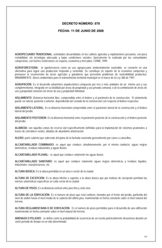 DECRETO NÚMERO: 078

                                        FECHA: 11 DE JUNIO DE 2008




AGROPECUARIO TRADICIONAL: actividades desarrolladas en los cultivos agrícolas y explotaciones pecuarias, con poca
rentabilidad, sin tecnología adecuada y bajas condiciones sociales; básicamente la realizada por las comunidades
campesinas, con fuertes restricciones en espacio, economía y mercadeo. CDMB, 1999.

AGROFORESTERÍA: la agroforestería como un uso agropecuario ambientalmente sostenible, se convierte en una
alternativa para lograr una producción mejorada y sostenida. Se constituye en soporte de la economía campesina y
promueve la reconversión de áreas agrícolas y ganaderas que presentan problemas de sostenibilidad productiva.
MINAMBIENTE. Bases ambientales para el ordenamiento territorial municipal en el marco de la Ley 388 de 1997.

AGRUPACIÓN: Es el desarrollo urbanístico arquitectónico compuesto por tres o más unidades de un mismo uso y sus
complementarios, integrado en su totalidad por áreas de propiedad y uso privado comunal, o de la combinación de áreas de
uso y propiedad comunal con áreas de uso y propiedad individual.

AISLAMIENTO. Distancia horizontal libre, comprendida entre el lindero y el parámetro de la construcción. El aislamiento
puede ser lateral, posterior o anterior, dependiendo del costado de la construcción con respecto al lindero respectivo.

AISLAMIENTO LATERAL: Es la distancia horizontal comprendida entre el parámetro lateral de la construcción y el lindero
lateral del predio.

AISLAMIENTO POSTERIOR: Es la distancia horizontal entre el parámetro posterior de la construcción y el lindero posterior
del predio.

ALAMEDA: son aquellas zonas de reserva vial específicamente definidas para la implantación de sistemas peatonales a
través de corredores verdes, dotados de abundante arborización.

ALERO: parte cubierta que sobresale del plano de la fachada sostenida generalmente por canes o canecillos.

ALCANTARILLADO COMBINADO: es aquel que conduce simultáneamente, por el mismo conducto, aguas negras
domésticas, residuos industriales y aguas lluvias.

ALCANTARILLADO PLUVIAL: es aquel que conduce solamente las aguas lluvias.

ALCANTARILLADO SANITARIO: es aquel que conduce solamente aguas negras domésticas y residuos líquidos,
industriales, manufactureros, etc.

ALTURA BÁSICA: Es la altura permitida en un área o sector de la ciudad.

ALTURA DE EXCEPCIÓN: Es la altura inferior o superior a la altura básica que por motivos de excepción permitan las
normas urbanísticas específicas en cada sector de la ciudad.

ALTURA DE PISOS: Es la distancia vertical entre piso fino y cielo raso.

ALTURA DE LA EDIFICACIÓN: Es el número de pisos que ésta contiene, tomados por el frente del predio, partiendo del
nivel de andén hasta el nivel medio de la cubierta del último piso, manteniendo en forma constante sobre el nivel natural del
terreno.

ALTURA REGLAMENTARIA O DE EDIFICACIÓN: Es el número de pisos permitidos para el desarrollo de una edificación
manteniendo en forma constante sobre el nivel natural del terreno.

AMENAZA O PELIGRO: se define como la probabilidad de ocurrencia de un evento potencialmente desastroso durante un
cierto período de tiempo en un sitio determinado.




                                                                                                                          159
 