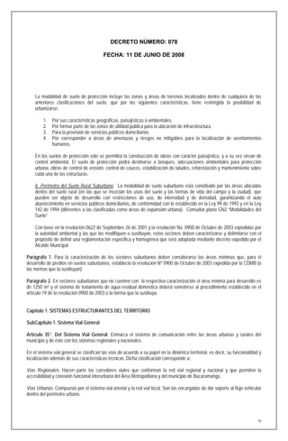 DECRETO NÚMERO: 078

                                         FECHA: 11 DE JUNIO DE 2008




    La modalidad de suelo de protección incluye las zonas y áreas de terrenos localizados dentro de cualquiera de las
    anteriores clasificaciones del suelo, que por las siguientes características, tiene restringida la posibilidad de
    urbanizarse:

         1.   Por sus características geográficas, paisajísticas o ambientales.
         2.   Por formar parte de las zonas de utilidad pública para la ubicación de infraestructura.
         3.   Para la provisión de servicios públicos domiciliarios.
         4.   Por corresponder a áreas de amenazas y riesgos no mitigables para la localización de asentamientos
              humanos.

    En los suelos de protección sólo se permitirá la construcción de obras con carácter paisajístico, y a su vez sirvan de
    control ambiental. El suelo de protección podrá destinarse a bosques, adecuaciones ambientales para protección
    urbana, obras de control de erosión, control de cauces, estabilización de taludes, reforestación y mantenimiento sobre
    cada una de las estructuras.

    b. Perímetro del Suelo Rural Suburbano. La modalidad de suelo suburbano está constituido por las áreas ubicadas
    dentro del suelo rural (en las que se mezclan los usos del suelo y las formas de vida del campo y la ciudad). que
    pueden ser objeto de desarrollo con restricciones de uso, de intensidad y de densidad, garantizando el auto
    abastecimiento en servicios públicos domiciliarios, de conformidad con lo establecido en la Ley 99 de 1993 y en la Ley
    142 de 1994 (diferentes a las clasificadas como áreas de expansión urbana). Consultar plano GN2 “Modalidades del
    Suelo”.

    Con base en la resolución 0622 de Septiembre 26 de 2001 y la resolución No. 0900 de Octubre de 2003 expedidas por
    la autoridad ambiental y las que las modifiquen o sustituyan, estos sectores deben caracterizarse y delimitarse con el
    propósito de definir una reglamentación especifica y homogénea que será adoptada mediante decreto expedido por el
    Alcalde Municipal.

Parágrafo 1. Para la caracterización de los sectores suburbanos deben considerarse las áreas mínimas que, para el
desarrollo de predios en suelos suburbanos, estableció la resolución Nº 0900 de Octubre de 2003 expedida por la CDMB (o
las normas que la sustituyan)

Parágrafo 2. En sectores suburbanos que no cuenten con la respectiva caracterización el área mínima para desarrollo es
de 1250 m2 y el sistema de tratamiento de agua residual doméstica deberá someterse al procedimiento establecido en el
artículo 19 de la resolución 0900 de 2003 o la norma que la sustituya.


Capítulo 1. SISTEMAS ESTRUCTURANTES DEL TERRITORIO

SubCapítulo 1. Sistema Vial General

Artículo 35°. Del Sistema Vial General. Enmarca el sistema de comunicación entre las áreas urbanas y rurales del
municipio y de éste con los sistemas regionales y nacionales.

En el sistema vial general se clasifican las vías de acuerdo a su papel en la dinámica territorial, es decir, su funcionalidad y
localización además de sus características técnicas. Dicha clasificación corresponde a:

Vías Regionales. Hacen parte los corredores viales que conforman la red vial regional y nacional y que permiten la
accesibilidad y conexión funcional interurbana del Área Metropolitana y del municipio de Bucaramanga.

Vías Urbanas. Compuesto por el sistema vial arterial y la red vial local. Son las encargadas de dar soporte al flujo vehicular
dentro del perímetro urbano.




                                                                                                                              16
 
