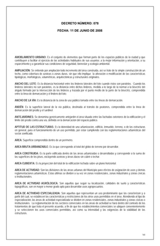 DECRETO NÚMERO: 078

                                          FECHA: 11 DE JUNIO DE 2008




AMOBLAMIENTO URBANO: Es el conjunto de elementos que forman parte de los espacios públicos de la ciudad y que
contribuyen a facilitar el ejercicio de las actividades habituales de sus usuarios; a la mejor información y orientación, a su
esparcimiento y a garantizar sus condiciones de seguridad, bienestar y ecología ambiental.

AMPLIACIÓN: Se entiende por ampliación todo incremento del área construida, así se trate de la simple construcción de un
techo, como cobertura de azoteas o zonas duras, sin que ello implique la alteración o modificación de las características
tipológicas, morfológicas, volumétricas, arquitectónicas y estructurales originales.

ANCHO DEL LOTE: Es la distancia horizontal entre los linderos laterales del lote cuando éstos son paralelos. Cuando los
linderos laterales no son paralelos, es la distancia entre dichos linderos, medida a lo largo de la normal a la bisectriz del
ángulo formado por la intersección de los linderos y trazada por el punto medio de la parte de la bisectriz, comprendida
entre la línea de demarcación y el lindero del lote.

ANCHO DE LA VÍA: Es la distancia de la zona de uso público tomada entre las líneas de demarcación.

ANDÉN: Es la superficie lateral de la vía pública, destinada al tránsito de peatones, comprendida entre la línea de
demarcación del predio y el sardinel.

ANTEJARDINES: Se denomina genéricamente antejardín el área situada entre las fachadas exteriores de la edificación y el
limite del predio contra una vía, definido en la demarcación del espacio público.

APTITUD DE LAS ESTRUCTURAS: Es la idoneidad de una urbanización, edificio, inmueble, terreno, o de las estructuras
en general, para el funcionamiento de un uso permitido, por estar cumpliendo con las reglamentaciones urbanísticas del
sector zonificado.

AREA: Superficie comprendida dentro de un perímetro.

AREA BRUTA URBANIZABLE: Es la que corresponde al total del globo de terreno por desarrollar.

AREA CONSTRUIDA: Es la parte edificada dentro de las áreas urbanizadas o desarrolladas y corresponde a la suma de
las superficies de los pisos, excluyendo azoteas y áreas duras sin cubrir o techar.

AREA CUBIERTA: Es la proyección del total de la edificación techada sobre un plano horizontal.

AREA DE ACTIVIDAD: Son las divisiones de las áreas urbanas del Municipio para efectos de asignación de usos y demás
reglamentaciones urbanísticas. Estas últimas se dividen a su vez en zonas residenciales, zonas industriales y zonas cívicas
o institucionales.

AREA DE ACTIVIDAD AGRÓLOGICA: Son aquellas que según su localización, calidades de suelo y características
topográficas, son en mayor o menor grado apto para desarrollar usos agropecuarios.

AREA DE ACTIVIDAD ESPECIALIZADA: Son aquellas que representan un uso predominante que las caracterizan y a
partir del cual, se establecen las características y restricciones de los otros usos permitidos en el área. Atendiendo al tipo de
especialización, las áreas de actividad especializada se dividen en zonas residenciales, zonas industriales y zonas cívicas o
institucionales. La reglamentación de los sectores comerciales en las áreas de actividad se hará dentro del contexto de los
tratamientos de que trata el presente acuerdo, a fin de que los establecimientos comerciales se ubiquen convenientemente
y se seleccionen los usos comerciales permitidos, así como su intensidad y las exigencias de la viabilidad de las
estructuras.




                                                                                                                              160
 