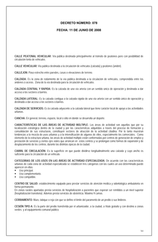 DECRETO NÚMERO: 078

                                        FECHA: 11 DE JUNIO DE 2008




CALLE PEATONAL VEHICULAR: Vía pública destinada principalmente al tránsito de peatones pero con posibilidad de
circulación lenta de vehículos.

CALLE VEHICULAR: Vía pública destinada a la circulación de vehículos (calzada) y peatones (andén).

CALLEJON: Paso estrecho entre paredes, casas o elevaciones de terreno.

CALZADA: Es la zona de rodamiento de la vía pública destinada a la circulación de vehículos, comprendida entre los
andenes o aceras. Zona de la vía destinada para la circulación de vehículos.

CALZADA CENTRAL Y RAPIDA: Es la calzada de una vía arteria con un sentido único de operación y destinada a dar
acceso a los sectores o barrios.

CALZADA LATERAL: Es la calzada contigua a la calzada rápida de una vía arteria con un sentido único de operación y
destinada a dar acceso a los sectores o barrios.

CALZADA DE SERVICIOS: Es la calzada adyacente a la calzada lateral que tiene carácter local de apoyo a las actividades
urbanas.

CANCHA: En general, terreno, espacio, local o sitio en donde se desarrolla un deporte.

CARACTERÍSTICAS DE LAS ÁREAS DE ACTIVIDAD MÚLTIPLE: Las áreas de actividad son aquellas que por su
localización estratégica dentro de la ciudad y por las características adquiridas a través del proceso de formación y
consolidación de sus estructuras, constituyen sectores de atracción de la actividad citadina. Por lo tanto muestran
tendencias a la mezcla de usos urbanos y a la intensificación de algunos de ellos, especialmente los comerciales. Como
elemento de la estructura urbana, las áreas de actividad múltiple están conformadas por centros de generación de empleo y
prestación de servicios y ciertos ejes viales que arrancan en estos centros y se prolongan como formas de expansión y de
desplazamiento de los centros, durante las distintas épocas de la ciudad.

CARRIL DE CIRCULACIÓN: Es la superficie en que puede dividirse longitudinalmente una calzada y cuyo ancho es
suficiente para la circulación de un vehículo.

CATEGORIAS DE LOS USOS EN LAS ÁREAS DE ACTIVIDAD ESPECIALIZADA: De acuerdo con las características
urbanas de cada zona de actividad especializada se establecen tres categorías con las cuales un uso determinado puede
aparecer en ellas:
 Uso principal.
 Uso complementario.
 Uso compatible.

CENTRO DE SALUD: establecimiento equipado para prestar servicios de atención médica y odontológica ambulatoria en
forma permanente.
En zonas rurales apartadas presta servicios de hospitalización a pacientes que esperan ser remitidos a un nivel superior
(hospitalización transitoria). Además presta servicios de obstetricia. Máximo 9 camas.

CERRAMIENTO: Muro, tabique o reja con que se define el límite del paramento de un predio o sus linderos.

CESIÓN TIPO A: Es la parte del predio transferida por el urbanizador, a la ciudad, a título gratuito y con destino a zonas
verdes y al equipamiento comunal público.




                                                                                                                       163
 