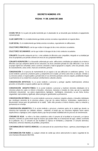 DECRETO NÚMERO: 078

                                        FECHA: 11 DE JUNIO DE 2008




CESIÓN TIPO B: Es la parte del predio transferido por el urbanizador de un desarrollo para destinarlo al equipamiento
comunal privado.

CLUB CAMPESTRE: Es el establecimiento que brinda servicios recreativos especialmente en espacios libres.

CLUB SOCIAL: Es el establecimiento que brinda servicios recreativos, especialmente en edificaciones.

COLECTORES PRINCIPALES: son los que reciben el desagüe de dos o más colectores secundarios.

COLECTORES SECUNDARIOS: son los que reciben el desagüe de dos ó más conductos secundarios.

CONJUNTO: Desarrollo compuesto por tres o más unidades de diferentes usos compatibles, integrado en su totalidad por
áreas de propiedad y uso privado comunal con áreas de uso y propiedad individual.

CONJUNTO AGRUPACIÓN: Es el desarrollo conformado por varias edificaciones constituidas por unidades de un mismo o
diferentes usos que comparten además de las estructuras, las áreas comunales privadas de cada edificación, o sea las de
un propio régimen de comunidad, zonas o servicios comunales a toda la agrupación o conjunto, como vías privadas, zonas
de estacionamiento, zonas verdes, muros de cerramiento, porterías.

CONSERVACIÓN: Es el proceso de mantenimiento de un espacio o de una edificación en condiciones óptimas. Es la
acción tendiente a preservar y mantener partes y componentes de la ciudad, y la forma como éstos se articulan, referidos a
su estructura urbana, el espacio público y privado tanto en sus elementos puntuales como de conjunto, posibilitando integrar
su permanencia en su estado físico actual por constituir bienes culturales urbanos.

CONSERVACIÓN ARTISTICAS: Es la acción tendiente a preservar y proteger aquellas manifestaciones artísticas
presentes en inmuebles o espacios públicos que las contengan.

CONSERVACIÓN ARQUITECTÓNICA: Es la acción tendiente a preservar y mantener elementos individuales de la
estructura urbana los cuales se refieren a inmuebles, estructuras, manzanas o costados de éstas, que por su capacidad
testimonial o documental, sus valores arquitectónicos, tipológicos, morfológicos, estructurales, su uso, forma, técnica,
singularidad, representativa y significado, deben protegerse garantizando su permanencia.

CONSERVACIÓN HISTÓRICA: Es la acción tendiente a preservar y mantener conjuntos urbanos e inmuebles individuales
que constituyen elementos de la estructura urbana, y que por sus valores históricos, testimoniales, arquitectónicos o
documentales forman parte del patrimonio de la ciudad. Sobre ellos prevalece el interés histórico, dada su evolución y
permanencia en el tiempo.

CONSERVACIÓN URBANÍSTICA: Es la acción tendiente a preservar y mantener partes de la ciudad que durante su
existencia han mantenido sus calidades urbanas – ambiental, al tiempo que sus estructuras originales tienen valores
arquitectónicos o tipológicos como conjunto urbano y que han presentado estabilidad ante los procesos de transformación.

CONSUMO DE AGUA: se refiere a los datos estadísticos sobre el consumo de la localidad en el presente y en épocas
anteriores, teniendo en cuenta desde luego los factores que puedan influir en el futuro(costo del agua, calidad, crecimiento
de la población, etc.). El consumo de una localidad se expresa en lts/hab/día y comprende: el consumo doméstico,
institucional, comercial, industrial y las pérdidas y desperdicios.

CONTAMINACIÓN DE FUENTES HÍDRICAS: es la alteración de las características físicas – químicas y bacteriológicas del
agua.

CONTAMINACIÓN POR RUÍDO: es cualquier emisión de sonido que afecte adversamente la salud o seguridad de los
seres humanos (Resolución 08321/83).




                                                                                                                         164
 