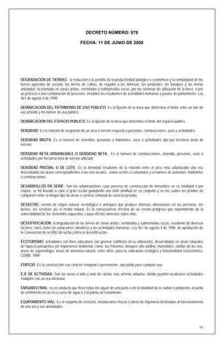 DECRETO NÚMERO: 078

                                       FECHA: 11 DE JUNIO DE 2008




DEGRADACIÓN DE TIERRAS: la reducción o la pérdida de la productividad biológica o económica y la complejidad de las
tierras agrícolas de secano, las tierras de cultivo, de regadío o las dehesas, los pastizales, los bosques y las tierras
arboladas, ocasionada en zonas áridas, semiáridas y subhúmedas secas, por los sistemas de utilización de la tierra o por
un proceso o una combinación de procesos, incluidos los resultantes de actividades humanas y pautas de poblamiento. Ley
461 de agosto 4 de 1998.

DEMARCACIÓN DEL PATRIMONIO DE USO PÚBLICO: Es la fijación de la línea que determina el límite entre un lote de
uso privado y los bienes de uso público.

DEMARCACIÓN DEL ESPACIO PÚBLICO: Es la fijación de la línea que determina el límite del espacio público.

DENSIDAD: Es la relación de ocupación de un área o terreno respecto a personas, construcciones, usos o actividades.

DENSIDAD BRUTA: Es el número de viviendas, personas o habitantes, usos o actividades tipo por hectárea bruta de
terreno.

DENSIDAD NETA URBANIZABLE O DENSIDAD NETA: Es el número de construcciones, vivienda, personas, usos o
actividades por hectárea neta de terreno utilizado.

DENSIDAD PREDIAL O DE LOTE: Es la densidad resultante de la relación entre el área neta urbanizable una vez
descontadas las áreas correspondientes a las vías locales, zonas verdes o comunales y el número de viviendas, habitantes
o construcciones.

DESARROLLOS EN SERIE: Son las urbanizaciones cuyo proceso de construcción de inmuebles en su totalidad o por
etapas, se ha llevado a cabo a gran escala guardando una total similitud en su conjunto y en los cuales los predios no
comparten entre sí ningún tipo de áreas o servicio comunal de carácter privado.

DESASTRE: evento de origen natural, tecnológico o antrópico que produce intensas alteraciones en las personas, los
bienes, los servicios y/o el medio natural. Es la consecuencia efectiva de un evento peligroso que dependiendo de la
vulnerabilidad de los elementos expuestos, causa efectos adversos sobre ellos.

DESERTIFICACIÓN: la degradación de las tierras de zonas áridas, semiáridas y subhúmedas secas, resultante de diversos
factores, tales como las variaciones climáticas y las actividades humanas. Ley 461 de agosto 4 de 1998, de aprobación de
la Convención de la ONU de lucha contra la desertificación.

ECOTURISMO: actividades con fines educativos (sin generar conflictos en su utilización), desarrolladas en áreas naturales
de riqueza paisajística y/o importancia ambiental, como: los Páramos, bosques alto andino, humedales, rondas de los ríos,
áreas de espeleología, áreas de amenaza natural, entre otros; para su valoración ecológica y funcionalidad ecosistémica.
CDMB, 1999.

EDIFICIO: Es la construcción con carácter temporal o permanente ejecutada para cualquier uso.

EJE DE ACTIVIDAD: Son las áreas a lado y lado de ciertas vías arterias urbanas, donde pueden localizarse actividades
múltiples con un uso intensivo.

EMISARIO FINAL: es el conducto que lleva todas las aguas de una parte o de la totalidad de la ciudad ó población, al punto
de vertimiento en un río o curso de agua ó a la planta de tratamiento.

EQUIPAMIENTO VIAL: Es el conjunto de servicios, instalaciones físicas y obras de ingeniería destinadas al funcionamiento
de una vía y sus anexidades.




                                                                                                                       165
 