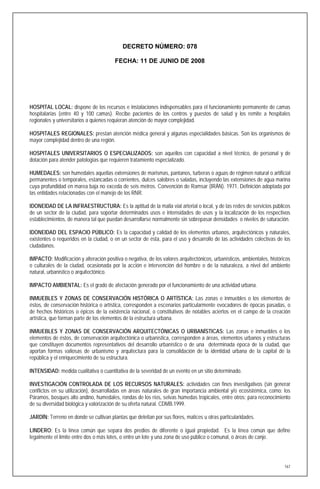 DECRETO NÚMERO: 078

                                        FECHA: 11 DE JUNIO DE 2008




HOSPITAL LOCAL: dispone de los recursos e instalaciones indispensables para el funcionamiento permanente de camas
hospitalarias (entre 40 y 100 camas). Recibe pacientes de los centros y puestos de salud y los remite a hospitales
regionales y universitarios a quienes requieran atención de mayor complejidad.

HOSPITALES REGIONALES: prestan atención médica general y algunas especialidades básicas. Son los organismos de
mayor complejidad dentro de una región.

HOSPITALES UNIVERSITARIOS O ESPECIALIZADOS: son aquellos con capacidad a nivel técnico, de personal y de
dotación para atender patologías que requieren tratamiento especializado.

HUMEDALES: son humedales aquellas extensiones de marismas, pantanos, turberas o aguas de régimen natural o artificial
permanentes o temporales, estancadas o corrientes, dulces salobres o saladas, incluyendo las extensiones de agua marina
cuya profundidad en marea baja no exceda de seis metros. Convención de Ramsar (IRÁN). 1971. Definición adoptada por
las entidades relacionadas con el manejo de los RNR.

IDONEIDAD DE LA INFRAESTRUCTURA: Es la aptitud de la malla vial arterial o local, y de las redes de servicios públicos
de un sector de la ciudad, para soportar determinados usos e intensidades de usos y la localización de los respectivos
establecimientos, de manera tal que puedan desarrollarse normalmente sin sobrepasar densidades o niveles de saturación.

IDONEIDAD DEL ESPACIO PÚBLICO: Es la capacidad y calidad de los elementos urbanos, arquitectónicos y naturales,
existentes o requeridos en la ciudad, o en un sector de ésta, para el uso y desarrollo de las actividades colectivas de los
ciudadanos.

IMPACTO: Modificación y alteración positiva o negativa, de los valores arquitectónicos, urbanísticos, ambientales, históricos
o culturales de la ciudad, ocasionada por la acción e intervención del hombre o de la naturaleza, a nivel del ambiente
natural, urbanístico o arquitectónico.

IMPACTO AMBIENTAL: Es el grado de afectación generado por el funcionamiento de una actividad urbana.

INMUEBLES Y ZONAS DE CONSERVACIÓN HISTÓRICA O ARTÍSTICA: Las zonas e inmuebles o los elementos de
éstos, de conservación histórica o artística, corresponden a escenarios particularmente evocadores de épocas pasadas, o
de hechos históricos o épicos de la existencia nacional, o constitutivos de notables aciertos en el campo de la creación
artística, que forman parte de los elementos de la estructura urbana.

INMUEBLES Y ZONAS DE CONSERVACIÓN ARQUITECTÓNICAS O URBANÍSTICAS: Las zonas e inmuebles o los
elementos de éstos, de conservación arquitectónica o urbanística, corresponden a áreas, elementos urbanos y estructuras
que constituyen documentos representativos del desarrollo urbanístico o de una determinada época de la ciudad, que
aportan formas valiosas de urbanismo y arquitectura para la consolidación de la identidad urbana de la capital de la
república y el enriquecimiento de su estructura.

INTENSIDAD: medida cualitativa o cuantitativa de la severidad de un evento en un sitio determinado.

INVESTIGACIÓN CONTROLADA DE LOS RECURSOS NATURALES: actividades con fines investigativos (sin generar
conflictos en su utilización), desarrolladas en áreas naturales de gran importancia ambiental y/o ecosistémica, como: los
Páramos, bosques alto andino, humedales, rondas de los ríos, selvas húmedas tropicales, entre otros; para reconocimiento
de su diversidad biológica y valorización de su oferta natural. CDMB.1999.

JARDÍN: Terreno en donde se cultivan plantas que deleitan por sus flores, matices u otras particularidades.

LINDERO: Es la línea común que separa dos predios de diferente o igual propiedad. Es la línea común que define
legalmente el límite entre dos o más lotes, o entre un lote y una zona de uso público o comunal, o áreas de canje.




                                                                                                                          167
 
