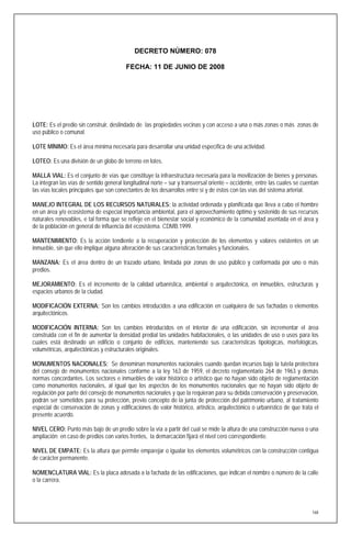 DECRETO NÚMERO: 078

                                         FECHA: 11 DE JUNIO DE 2008




LOTE: Es el predio sin construir, deslindado de las propiedades vecinas y con acceso a una o más zonas o más zonas de
uso público o comunal.

LOTE MÍNIMO: Es el área mínima necesaria para desarrollar una unidad específica de una actividad.

LOTEO: Es una división de un globo de terreno en lotes.

MALLA VIAL: Es el conjunto de vías que constituye la infraestructura necesaria para la movilización de bienes y personas.
La integran las vías de sentido general longitudinal norte – sur y transversal oriente – occidente, entre las cuales se cuentan
las vías locales principales que son conectantes de los desarrollos entre sí y de éstos con las vías del sistema arterial.

MANEJO INTEGRAL DE LOS RECURSOS NATURALES: la actividad ordenada y planificada que lleva a cabo el hombre
en un área y/o ecosistema de especial importancia ambiental, para el aprovechamiento óptimo y sostenido de sus recursos
naturales renovables, e tal forma que se refleje en el bienestar social y económico de la comunidad asentada en el área y
de la población en general de influencia del ecosistema. CDMB.1999.

MANTENIMIENTO: Es la acción tendiente a la recuperación y protección de los elementos y valores existentes en un
inmueble, sin que ello implique alguna alteración de sus características formales y funcionales.

MANZANA: Es el área dentro de un trazado urbano, limitada por zonas de uso público y conformada por uno o más
predios.

MEJORAMIENTO: Es el incremento de la calidad urbanística, ambiental o arquitectónica, en inmuebles, estructuras y
espacios urbanos de la ciudad.

MODIFICACIÓN EXTERNA: Son los cambios introducidos a una edificación en cualquiera de sus fachadas o elementos
arquitectónicos.

MODIFICACIÓN INTERNA: Son los cambios introducidos en el interior de una edificación, sin incrementar el área
construida con el fin de aumentar la densidad predial las unidades habitacionales, o las unidades de uso o usos para los
cuales está destinado un edificio o conjunto de edificios, manteniendo sus características tipológicas, morfológicas,
volumétricas, arquitectónicas y estructurales originales.

MONUMENTOS NACIONALES: Se denominan monumentos nacionales cuando quedan incursos bajo la tutela protectora
del consejo de monumentos nacionales conforme a la ley 163 de 1959, el decreto reglamentario 264 de 1963 y demás
normas concordantes. Los sectores e inmuebles de valor histórico o artístico que no hayan sido objeto de reglamentación
como monumentos nacionales, al igual que los aspectos de los monumentos nacionales que no hayan sido objeto de
regulación por parte del consejo de monumentos nacionales y que la requieran para su debida conservación y preservación,
podrán ser sometidos para su protección, previo concepto de la junta de protección del patrimonio urbano, al tratamiento
especial de conservación de zonas y edificaciones de valor histórico, artístico, arquitectónico o urbanístico de que trata el
presente acuerdo.

NIVEL CERO: Punto más bajo de un predio sobre la vía a partir del cual se mide la altura de una construcción nueva o una
ampliación; en caso de predios con varios frentes, la demarcación fijará el nivel cero correspondiente.

NIVEL DE EMPATE: Es la altura que permite emparejar o igualar los elementos volumétricos con la construcción contigua
de carácter permanente.

NOMENCLATURA VIAL: Es la placa adosada a la fachada de las edificaciones, que indican el nombre o número de la calle
o la carrera.




                                                                                                                            168
 