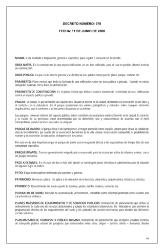 DECRETO NÚMERO: 078

                                          FECHA: 11 DE JUNIO DE 2008




NORMA: Es la mediada o disposición, general o específica, para regular o encauzar un desarrollo.

OBRA NUEVA: Es la construcción de una nueva edificación, en un lote edificable, para el cual es posible obtener licencia
de construcción.

OBRA PÚBLICA: La que es de interés general y se destina al uso público como puerto, plaza, parque, camino, etc.

PARAMENTO: Plano vertical que limita la fachada de una edificación sobre un área pública o privada. Cuando no existe
antejardín, coincide con la línea de demarcación.

PARAMENTO DE CONSTRUCCIÓN: Es el plano vertical que limita el avance máximo de la fachada de una edificación
contra un espacio público o privado.

PARQUE: el parque es por definición un espacio libre situado al interior de la ciudad, destinado a la recreación al aire libre y
al contacto con la naturaleza. En el parque predominan los valores paisajísticos y naturales sobre cualquier elemento
arquitectónico que lo conforme o se encuentre dispuesto en su interior.

Los parques, como un sistema del espacio público, deben constituir una estructura verde coherente en la ciudad. El carácter
y la escala de su presencia están determinados por su dimensión, uso y características de acuerdo con el nivel
metropolitano, zonal o local en los cuales se ubiquen.

PARQUE DE BARRIO: el parque local o de barrio posee el mayor potencial como espacio urbano para elevar la calidad de
vida de los habitantes, por cuanto allí sé vivencia los beneficios de la vida urbana, la recreación compartida, la posibilidad de
reunión y de expresión, la educación, el deporte o el descanso.

Por esto es de vital importancia que el parque de barrio sea la respuesta directa a las expectativas de tiempo libre de una
comunidad específica.

PARQUE INFANTIL: Terreno generalmente empradizado o enarenado, para la recreación activa de infantes y niños, con o
sin juegos mecánico.

PASO A DESNIVEL: Es el cruce de dos o más vías donde se construyen pasos elevados o subterráneos para la solución
de algunos flujos de tráfico.

PATIO: Espacio descubierto delimitado por paredes o galerías.

PATRIMONIO: Herencia cultural. Se aplica a la valoración de la herencia urbanística, arquitectónica, histórica y artística.

PAVIMENTO: Revestimiento del suelo a partir de baldosa, piedra, ladrillo, madera, cemento, etc.

PERÍODO DE RETORNO: intervalo de ocurrencia de un fenómeno, entendido como el tiempo promedio entre eventos con
características similares.

PLANES MAESTROS DE EQUIPAMIENTOS Y DE SERVICIOS PÚBLICOS: Instrumento de planeamiento que define el
ordenamiento de cada uno de los usos dotacionales y adopta los estándares urbanísticos, los indicadores que permiten la
programación efectiva de los requerimientos del suelo y las unidades de servicio necesarias para atender las diferentes
escalas urbanas.

PLAN MAESTRO DE TRANSPORTE PÚBLICO URBANO: Instrumento de planeamiento que incorpore estudios técnicos
de transporte público urbano de pasajeros que comprenden entre otros: origen – destino, oferta – demanda, diseño




                                                                                                                              169
 