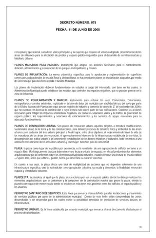 DECRETO NÚMERO: 078

                                         FECHA: 11 DE JUNIO DE 2008




conceptual y operacional, corredores viales principales y de soporte que requiera el sistema adoptado, determinación de las
áreas de influencia para la afectación de predios y espacio público requeridos para el desarrollo de su Infraestructura y
Mobiliario Urbano.

PLANES MAESTROS PARA PARQUES: Instrumento que adopta las acciones necesarias para el mantenimiento,
dotación, administración y preservación de los parques metropolitanos y zonales.

PLANES DE IMPLANTACIÓN: La norma urbanística especifica, para la aprobación y reglamentación de superficies
comerciales o dotacionales de escala Zonal y Metropolitana, se hará mediante planes de implantación adoptados por medio
de Decretos que para tal efecto expida el Alcalde Municipal.

Los planes de implantación deberán fundamentarse en estudios a cargo del interesado, con base en los cuales, la
Administración Municipal puede establecer las medidas que controlen los impactos negativos, que se puedan generar en la
zona de influencia.

PLANES DE REGULARIZACIÓN Y MANEJO: Instrumento para ordenar los usos Comerciales, Dotacionales,
metropolitanos y zonales existentes, registrado en la base de datos del municipio con viabilidad de uso del suelo por parte
de la Oficina Asesora de Planeación y que posean registro de industria y comercio de antes de 27 de septiembre de 2000 y
que no cuentan con licencia de construcción o cuya licencia solo cubre parte de sus edificaciones. Contiene las acciones
necesarias para mitigar los impactos urbanísticos negativos, así como las soluciones viales y de tráfico, la generación de
espacio público, los requerimientos y soluciones de estacionamientos y los servicios de apoyo, necesarios para su
adecuado funcionamiento.

PLANES DE RENOVACIÓN URBANA: Son planes de renovación urbana aquellos dirigidos a introducir modificaciones
sustanciales al uso de la tierra y de las construcciones, para detener procesos de deterioro físico y ambiental de las áreas
urbanas y en particular del área urbana principal, a fin de lograr, entre otros objetivos, el mejoramiento del nivel de vida de
los moradores de las áreas de renovación, el aprovechamiento intensivo de la infraestructura establecida de servicios, la
descongestión del tráfico urbano o la conveniente rehabilitación de los bienes históricos y culturales, todo con miras a una
utilización más eficiente de los inmuebles urbanos y con mayor beneficio para la comunidad.

PLAZA: la plaza como lugar de lo público por excelencia, es la resultante de una agrupación de edificios en torno a un
espacio libre. Morfológicamente la plaza debe ofrecer una lectura unitaria de espacio, en el cual predominan los elementos
arquitectónicos que la conforman sobre los elementos paisajísticos naturales, estableciéndose una lectura de escala edificio
– espacio libre, antes que edificio – peatón, factor que determina su carácter colectivo.

En cuanto a sus usos, la plaza ofrece una total de multiplicidad de acciones que no dependen solamente de una
infraestructura específica, sino de su tradición como apropiación colectiva, su escala y dimensión, la flexibilidad misma del
espacio y el mobiliario existente.

PLAZOLETA: la plazoleta, al igual que la plaza, se caracteriza por ser un espacio público donde también prevalecen los
elementos arquitectónicos que la conforman y la componen sin la connotación masiva que posee la plaza, siendo la
plazoleta un espacio de menor escala donde se establecen relaciones más próximas entre los edificios, el espacio público y
los usuarios.

PERIMETRO SANITARIO O DE SERVICIOS: Es la línea que enmarca el área definida para las instalaciones y el suministro
de servicios públicos por parte de la administración municipal. Dentro de este límite están comprendidas las zonas
desarrolladas y sin desarrollar para las cuales existe la posibilidad inmediata de prestación de servicios básicos de
infraestructura.

PERIMETRO URBANO: Es la línea establecida por acuerdo municipal, que enmarca el área directamente afectada por el
proceso de urbanización.




                                                                                                                            170
 