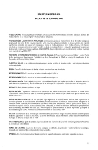DECRETO NÚMERO: 078

                                         FECHA: 11 DE JUNIO DE 2008




PRESERVACIÓN: ‘‘medidas particulares tomadas para asegurar el mantenimiento de elementos bióticos y abióticos del
medio ambiente en su estado original’’. Diccionario de la Naturaleza.

PROTECCIÓN DE LOS RECURSOS NATURALES: acciones consagradas al mantenimiento de la diversidad biológica a
perpetuidad, así como de los recursos naturales y los recursos culturales asociados en áreas naturales de especial
significancia ambiental, las cuales son manejadas a través de medios jurídicos u otros medios eficaces. Este tipo de
estrategia se reconoce como conservación ‘’en situ’’, es decir, en medios silvestres y naturales, garantizando los procesos
de desarrollo evolutivo, genético y regulatorio. MINAMBIENTE. Bases ambientales para el ordenamiento territorial municipal
en el marco de la Ley 388 de 1997.

PROYECTO DE SANEAMIENTO HÍDRICO Y CONTROL PLUVIAL. El Proyecto de Saneamiento Hídrico y control Pluvial
de los Municipios de Bucaramanga, Floridablanca y Girón, formulado por la CDMB, y a su vez la canalización de las
Quebradas del Sistema Hídrico Urbano.

PUESTO DE SALUD: es un establecimiento equipado para prestar servicios de atención médica y odontológica ambulatoria
en forma periódica.

RAMPA: Superficie inclinada para circulación vehicular o peatonal que une dos niveles.

RECREACIÓN ACTIVA: Es aquella en la cual se estimula el ejercicio físico.

RECREACIÓN PASIVA: Es aquella en la cual se estimula la contemplación.

REGLAMENTACIÓN: Es el conjunto de normas y disposiciones legales que regulan y controlan el desarrollo general o
particular de un asentamiento y área de influencia o de un área específica, como es el caso de las zonas de uso público.

RESIDENTE: Es la persona que habita un lugar.

RESTAURACIÓN: Conjunto de trabajos que se realizan en una edificación en ruinas para volverla a su estado inicial.
Consiste en la sustitución fiel de todos los elementos y funciones de la edificación (sin cambio en el tipo de material, área,
diseño o estructura.)

RESTAURACIÓN ECOLÓGICA: es una disciplina cuyo objetivo es el restablecimiento artificial, total o parcial de la
estructura y función de los ecosistemas deteriorados por causas naturales o antrópicas. Se basa en los principios de la
sucesión natural, facilitada por la modificación de ciertas condiciones ambientales, como la plantación de árboles, la
remoción de especies exóticas, la utilización de quemas controladas, el control de la erosión, la fertilización y mejoramiento
de la estructura y profundidad del suelo, etc.; Para recuperar la productividad de las zonas degradadas y asegurar la
diversidad biológica. IDEAM. Protocolo nacional de restauración de ecosistemas, 1997.

RIESGO: la combinación de la amenaza y la vulnerabilidad nos determina el riesgo, el cual nos indica la probable pérdida
de bienes y personas en caso de presentarse un evento determinado. Bases ambientales para el ordenamiento territorial
municipal en el marco de la Ley 388 de 1997.

RIESGO ESPECÍFICO: grado de pérdidas esperadas debido a la ocurrencia de un evento particular y como una función de
la amenaza y la vulnerabilidad.

RONDA DE LOS RIOS: Es un área de reserva ecológica, no edificable, de protección y control ambiental o ecológica,
localizada a lo largo de ambos costados de los ríos o quebradas.

SARDINEL: Es el elemento de material durable cuyo borde separa la calzada del andén o del separador de una vía.




                                                                                                                           171
 