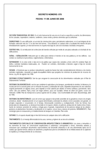 DECRETO NÚMERO: 078

                                         FECHA: 11 DE JUNIO DE 2008




SECCIÓN TRANSVERSAL DE VÍAS: Es el corte transversal de una vía en el cual se específica su ancho, las dimensiones
de las calzadas, separadores, andenes, sardineles, zonas verdes y demás elementos que la conforman.

SEMISOTANO: Es una edificación, en un nivel de construcción o piso, parcialmente subterráneo, en el cual ninguna de las
fachadas sobresale más de 1.5 m del nivel del terreno. Esta distancia se contará entre el acabado fino interior del piso
inmediatamente superior y el nivel del terreno en el punto más bajo de corte de la fachada o fachadas emergentes.

SENTIDO VIAL: Es la indicación de la dirección del tránsito vehicular por medio de una placa adosada a la fachada de las
edificaciones.

SEÑAL – SEÑALIZACIÓN: Indicación que se utiliza para ordenar el tránsito en las vías públicas y en los edificios. Las
señales se clasifican en preventivas, reglamentarias e informativas.

SEPARADOR: Es la zona verde o dura de la vía pública que separa dos calzadas y tiene como fin canalizar flujos de
tráfico, controlar maniobras inadecuadas, etc. Pueden ser centrales, intermedios o laterales según el tipo de sección
transversal de la vía.

SEQUÍA: el fenómeno que se produce naturalmente cuando las lluvias han sido considerablemente inferiores a los niveles
normales registrados, causando un agudo desequilibrio hídrico que perjudica los sistemas de producción de recursos de
tierras. Ley 461 de agosto 4 de 1998.

SISTEMAS ESTRUCTURANTES: Son las que aseguran la consecución de los determinantes realizados por el Plan de
Ordenamiento Territorial.

SISTEMAS SILVOAGRÍCOLAS: son los que combinan la agricultura y los bosques, permitiendo la siembra, la labranza y la
recolección de la cosecha junto con la remoción frecuente y continuada del suelo, dejándolo desprovisto de una cobertura
vegetal permanente en algunas áreas, pero dejando el resto cubierto por árboles en forma continua y perramente, tales
como: café con sombrío, fríjol y maíz con nogal cafetero, yuca con eucalipto, tomate de árbol con guano, cacao con
móncoroi. CDMB. Plan de manejo de la cuenca superior del río Lebrija – Uso recomendable del suelo. Bucaramanga, abril
de 1985.

SISTEMAS SILVOPASTORILES: usos de la tierra que apoyan el desarrollo sostenible de la ganadería a través de arreglos
armónicos, donde ‘’simultáneamente en un espacio determinado y ordenado los árboles crecen asociados con ganado, en
arreglos espaciales o secuenciales en el tiempo, interactuando económica y ecológicamente. Entre las formas mas
destacadas de silvopastoreo, se destacan mezclado en el espacio: árboles en potreros, producción de madera leña o frutos,
fuente de ramoneo, provisión de sombra y refugio para el ganado, mejoramiento de los potreros debajo de los árboles;
pastoreo en plantaciones forestales y localización en el espacio: cercas vivas y bancos de proteína. MINAMBIENTE. Plan
estratégico para la restauración y el establecimiento de bosques en Colombia. Plan verde.

SOTANO: Es el espacio situado bajo el nivel del terreno de cualquier obra civil o edificación.

TRATAMIENTO: Es el manejo diferenciado de los usos, normas y régimen de un área de actividad.

TRATAMIENTOS ESPECIALES DE CONSERVACIÓN ARQUITECTÓNICA O URBANÍSTICA: Las zonas e inmuebles o
los elementos de éstos, de conservación arquitectónica o urbanística, corresponden a áreas, elementos urbanos y
estructuras que constituyen documentos representativos del desarrollo urbanístico o de una determinada época de la
ciudad, que aportan formas valiosas de urbanismo y arquitectura para la consolidación de la entidad urbana de la capital de
la república y el enriquecimiento de su estructura.




                                                                                                                        172
 
