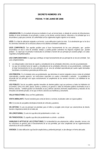 DECRETO NÚMERO: 078

                                        FECHA: 11 DE JUNIO DE 2008




URBANIZACIÓN: Es el resultante del proceso mediante el cual, un terreno bruto, es dotado de servicios de infraestructura,
dividido en áreas destinadas al uso privado y común y a los demás servicios básicos, inherentes a la actividad que va a
desarrollarse y apto para construir, de conformidad con los reglamentos legales vigentes en la materia.

USOS: Es el tipo de utilización asignado a un terreno, a una edificación o parte de estos. Es la destinación que se les da a
los elementos materiales de la estructura urbana en las distintas actividades ciudadanas.

USOS COMPATIBLES: Son aquellos posibles para el buen funcionamiento de los usos principales, que pueden
desarrollarse en área o zona de actividad, siempre y cuando puedan controlarse los impactos negativos que puedan
producir. Es aquel que no perturba ni obstaculiza la actividad o función del uso principal y/o ocasiona peligro a la salud,
seguridad y tranquilidad pública.

USO COMPLEMENTARIO: Es aquel que contribuye al mejor funcionamiento del uso principal de un área de actividad. Son
usos complementarios:

   Los indispensables como factor de soporte y consolidación de las actividades inherentes a las del uso predominante.
   Los que sin constituir factor de soporte y consolidación de las actividades inherentes al uso predominante, contribuyen
    al mejor funcionamiento de los usos principales de un área de actividad especializada por cuanto suplen demandas
    funcionales o económicas generadas por dichos usos.

USO PRINCIPAL: Es el señalado como uso predominante, que determina el carácter asignado a áreas o zonas de actividad
especializada y pueden aparecer, sin restricciones especiales en cuanto a intensidad o variación. La posibilidad de
desarrollo del uso principal está sujeta exclusivamente al cumplimiento de las normas referentes a la viabilidad de las
estructuras.

USO PÚBLICO: Son de uso público aquellos inmuebles de dominio público cuyo uso pertenece a todos los habitantes de
un territorio, como el de calles, plazas, fuentes y caminos y en general a todos los inmuebles públicos destinados al uso o
disfrute colectivo. También pueden ser destinados al uso y disfrute colectivos elementos arquitectónicos y naturales de los
inmuebles del dominio privado, en los que el interés colectivo sea manifiesto y conveniente.

VALLA PUBLICITARIA: Aviso con fines publicitarios.

VENTA AMBULANTE: Puesto transitorio para venta de bienes o servicios, localizados sobre un espacio público.

VÍA: Es la zona de uso público destinada al tránsito de vehículos y peatones.

VÍA ARTERIA: Es una vía principal con prioridad, para el tráfico y escogida como tal por sus características de diseño,
función e importancia dentro de la malla vial.

VÍA LONGITUDINAL: Es una vía cuya dirección predominante es norte – sur

VÍA TRANSVERSAL: Es aquella cuya dirección predominante es oriente – occidente

VIABILIDAD O APTITUD DE LAS ESTRUCTURAS: Es la idoneidad de una urbanización, edificio, inmueble, terreno o de
las estructuras en general, para el funcionamiento de un uso permitido, por estar cumpliendo con las reglamentaciones
urbanísticas del sector zonificado.

VIVIENDA: Es toda edificación cuya función arquitectónica y ambiental principal, es dar albergue en forma adecuada.




                                                                                                                         173
 
