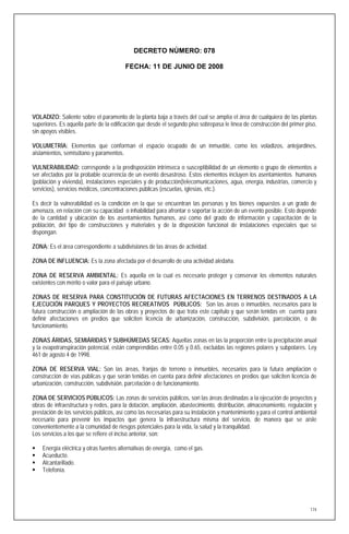 DECRETO NÚMERO: 078

                                        FECHA: 11 DE JUNIO DE 2008




VOLADIZO: Saliente sobre el paramento de la planta baja a través del cual se amplía el área de cualquiera de las plantas
superiores. Es aquella parte de la edificación que desde el segundo piso sobrepasa le línea de construcción del primer piso,
sin apoyos visibles.

VOLUMETRÍA: Elementos que conforman el espacio ocupado de un inmueble, como los voladizos, antejardines,
aislamientos, semisótano y paramentos.

VULNERABILIDAD: corresponde a la predisposición intrínseca o susceptibilidad de un elemento o grupo de elementos a
ser afectados por la probable ocurrencia de un evento desastroso. Estos elementos incluyen los asentamientos humanos
(población y vivienda), instalaciones especiales y de producción(telecomunicaciones, agua, energía, industrias, comercio y
servicios), servicios médicos, concentraciones públicas (escuelas, iglesias, etc.).

Es decir la vulnerabilidad es la condición en la que se encuentran las personas y los bienes expuestos a un grado de
amenaza, en relación con su capacidad o inhabilidad para afrontar o soportar la acción de un evento posible. Esto depende
de la cantidad y ubicación de los asentamientos humanos, así como del grado de información y capacitación de la
población, del tipo de construcciones y materiales y de la disposición funcional de instalaciones especiales que se
dispongan.

ZONA: Es el área correspondiente a subdivisiones de las áreas de actividad.

ZONA DE INFLUENCIA: Es la zona afectada por el desarrollo de una actividad aledaña.

ZONA DE RESERVA AMBIENTAL: Es aquella en la cual es necesario proteger y conservar los elementos naturales
existentes con mérito o valor para el paisaje urbano.

ZONAS DE RESERVA PARA CONSTITUCIÓN DE FUTURAS AFECTACIONES EN TERRENOS DESTINADOS A LA
EJECUCIÓN PARQUES Y PROYECTOS RECREATIVOS PÚBLICOS: Son las áreas o inmuebles, necesarios para la
futura construcción o ampliación de las obras y proyectos de que trata este capítulo y que serán tenidas en cuenta para
definir afectaciones en predios que soliciten licencia de urbanización, construcción, subdivisión, parcelación, o de
funcionamiento.

ZONAS ÁRIDAS, SEMIÁRIDAS Y SUBHÚMEDAS SECAS: Aquellas zonas en las la proporción entre la precipitación anual
y la evapotranspiración potencial, están comprendidas entre 0.05 y 0.65, excluidas las regiones polares y subpolares. Ley
461 de agosto 4 de 1998.

ZONA DE RESERVA VIAL: Son las áreas, franjas de terreno o inmuebles, necesarios para la futura ampliación o
construcción de vías públicas y que serán tenidas en cuenta para definir afectaciones en predios que soliciten licencia de
urbanización, construcción, subdivisión, parcelación o de funcionamiento.

ZONA DE SERVICIOS PÚBLICOS: Las zonas de servicios públicos, son las áreas destinadas a la ejecución de proyectos y
obras de infraestructura y redes, para la dotación, ampliación, abastecimiento, distribución, almacenamiento, regulación y
prestación de los servicios públicos, así como las necesarias para su instalación y mantenimiento y para el control ambiental
necesario para prevenir los impactos que genera la infraestructura misma del servicio, de manera que se aísle
convenientemente a la comunidad de riesgos potenciales para la vida, la salud y la tranquilidad.
Los servicios a los que se refiere el inciso anterior, son:

   Energía eléctrica y otras fuentes alternativas de energía, como el gas.
   Acueducto.
   Alcantarillado.
   Telefonía.




                                                                                                                          174
 