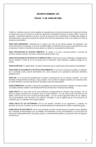 DECRETO NÚMERO: 078

                                         FECHA: 11 DE JUNIO DE 2008




También se consideran zonas de servicios públicos las requeridas para la ejecución de proyectos de construcción de obras
de infraestructura para los servicios de recolección, disposición y tratamiento de basuras y residuos sólidos, servicios de
seguridad, saneamiento ambiental en general, servicios de prevención de la contaminación, tecnología para trabajos de
descontaminación y ejecución de proyectos de construcción de obras de infraestructura social en los campos de la salud, la
educación y ornato público.

ZONA DURA ARBORIZADA: Tratamiento que se asigna a las zonas de alto tránsito peatonal, vías principales o del
sistema vial arterial, las localizadas en áreas de actividad múltiple, de actividad comercial y para el desarrollo de las áreas
de expansión. Consiste en transformar las áreas anexas a la calzada en zona peatonal con arborización.

ZONA ESPECIALIZADA DE RESERVA AMBIENTAL: Es aquella en la cual es necesario proteger y conservar los
elementos naturales existentes con mérito o valor para el paisaje urbano o rural.

ZONA ESPECIALIZADA DE RESERVA DE LA RONDA DE RÍOS: Comprende las áreas no edificables constituidas por los
terrenos aledaños o rondas de los ríos necesarias para la rectificación, control ambiental y equilibrio ecológico de los
mismos.

ZONA RECREATIVA: Es aquella donde se localizan instalaciones para el esparcimiento activo y pasivo de una población.

ZONA VERDE DE AISLAMIENTO O DE PROTECCIÓN AMBIENTAL: Es la zona de cesión para uso público, no edificable,
que se contempla a lado y lado de determinadas vías o áreas especiales con el propósito de adecuarlas ambiental y
paisajísticamente.

ZONA VIAL: Es el uso del suelo destinado para el trazado y construcción de una vía vehicular o peatonal. Es el área
destinada al desplazamiento de vehículos, carga y peatones, con sus bahías de parqueo ocasional y las respectivas áreas
de control ambiental, sean todas ellas bienes de uso público o parte del espacio público.

ZONAS NORMATIVAS: Son todos y cada uno de los polígonos del sistema de Información Geográfica, los cuales cuentan
con atributos definidos mediante la normatividad del Plan de Ordenamiento Territorial de Bucaramanga.

ZONAS VIALES: Las zonas viales son las áreas destinadas al desplazamiento de vehículos, carga y peatones, con sus
bahías de parqueo ocasional y las respectivas áreas de control ambiental. Las vías, tanto las que sena bienes de uso
público, como las que no lo sean, son parte del espacio público. Las vías son por regla general bienes de uso público y
solo excepcionalmente están afectadas al uso privado o restringido, lo cual no significa que por ello carezcan de las
condiciones para ser calificables como espacios públicos,

ZONAS VIALES DE USO RESTRINGIDO: Son las vías privadas comunales de las agrupaciones y conjuntos, las
plazoletas, los accesos, las bahías, las áreas de circulación peatonal y de estacionamiento privado, exceptuando garajes.

ZONAS VIALES DE USO PÚBLICO: Son las áreas destinadas al sistema vial general para el transporte masivo, adquiridas
por el Municipio de Bucaramanga o por sus entidades descentralizadas, las vías correspondientes a la red local de una
urbanización cedida gratuitamente y los paisajes, puentes, y estacionamientos públicos y en general las obras de ingeniería
del sistema vial.




                                                                                                                            175
 