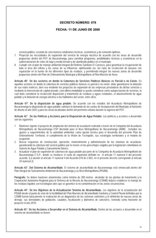 DECRETO NÚMERO: 078

                                         FECHA: 11 DE JUNIO DE 2008




   servicio público, creando de esta manera condiciones técnicas, económicas y de remoción óptimas.
7. Proyectar las necesidades de expansión del servicio de energía eléctrica de acuerdo con las áreas de desarrollo
   propuestas dentro del POT de Bucaramanga, para constituir programas, posibilidades técnicas y económicas en la
   subterranización de redes de baja y media tensión y de alumbrado público en el municipio.
8. Cumplir con el plan de manejo ambiental integral del Relleno Sanitario El Carrasco, para garantizar la recuperación de
   toda el área del relleno y las zonas de su influencia; optimizando así, las rutas de recolección de basuras con
   separación en la fuente de los diferentes tipos de residuos, y permitiendo integrar las nuevas zonas de desarrollo
   propuestas dentro del Plan de Ordenamiento Municipal y Metropolitano al Plan Maestro de Aseo.

Artículo 40°. De los sectores en donde la Cobertura de Servicios Públicos Básicos es Parcial o no Existe. En
aquellos sectores en donde la cobertura de servicios públicos básicos es parcial o no existe, debe garantizarse la dotación
de sus redes matrices, bien sea mediante los proyectos de expansión de las empresas prestadoras de dichos servicios o
mediante la intervención de capital privado; esta última modalidad se puede considerar como autoprestación de servicios, la
cual debe considerar la recolección disposición y tratamiento de residuos y aguas residuales, el abastecimiento de agua
potable y la dotación de energía eléctrica a los habitantes del sector, entre otros.

Artículo 41º. De la disposición de agua potable. De acuerdo con los estudios del Acueducto Metropolitano de
Bucaramanga la disposición de agua potable satisfará la demanda de los suelos de incorporación del Municipio al horizonte
de diseño al año 2025 y para las áreas localizadas dentro del perímetro urbano durante la vigencia del POT.

Artículo 42°. De las Políticas y Acciones para la Disposición de Agua Potable. Las políticas y acciones a desarrollar
son las siguientes:

1.   Mantener vigente el proyecto de ampliación del sistema de acueducto realizado a través de la Compañía del Acueducto
     Metropolitano de Bucaramanga ESP diseñado para el Area Metropolitana de Bucaramanga (AMB) , incluidos los
     ajustes y requerimientos de la autoridad ambiental, como opción técnica para el desarrollo del presente Plan de
     Ordenamiento Territorial, el cumplimiento de la Visión de Tecnópolis, sus estrategias territoriales y el modelo de
     ocupación.
2.   Buscar esquemas de construcción, operación, mantenimiento y administración de los sistemas de acueducto,
     garantizando la cobertura del servicio público por lo menos en los porcentajes exigidos por la legislación colombiana en
     materia de Agua Potable y Saneamiento Básico.
3.   Actualizar el plan de expansión de cobertura de agua potable por parte de la Compañía de Acueducto Metropolitano de
     Bucaramanga E.S.P., donde se involucre el suelo de expansión definido en el artículo 11 numeral 4 del presente
     acuerdo. (La alusión al artículo 11 numeral 4 del Acuerdo 018 de 2.003, en el presente decreto corresponde al artículo
     34 numeral 2)

Artículo 43°. Del Sistema de Alcantarillado. El sistema de alcantarillado de Bucaramanga está enmarcado dentro del
Plan Integral de Saneamiento Ambiental de Bucaramanga y su Área Metropolitana (PISAB).

Parágrafo. Se deben mantener aislamientos cómo mínimo de 200 metros alrededor de las plantas de tratamiento y la
Corporación Autónoma Regional para la Defensa de la Meseta de Bucaramanga (CDMB) deberá establecer el manejo de
los residuos líquidos con tecnologías tales que se garantice la no contaminación en las zonas circunvecinas.

Artículo 44°. De los Objetivos de la Actualización Sistema de Alcantarillado. Los objetivos de la actualización del
PISAB desde el punto de vista de la factibilidad del Plan Maestro de Alcantarillado Sanitario y Control Pluvial definidos por la
CDMB fueron básicamente la realización de un diagnóstico de los sistemas existentes y la definición de nuevas áreas de
drenaje, sus densidades de población, caudales, localización y diámetros de colectores, teniendo como horizonte de
proyecto el año 2010.

Artículo 45°. De las Acciones a Desarrollar en el Sistema de Alcantarillado. Dentro de las acciones a desarrollar en el
sistema de alcantarillado se tienen:




                                                                                                                              18
 
