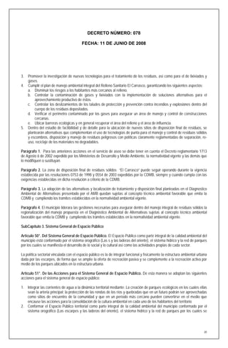 DECRETO NÚMERO: 078

                                         FECHA: 11 DE JUNIO DE 2008




3.   Promover la investigación de nuevas tecnologías para el tratamiento de los residuos, así como para el de lixiviados y
     gases.
4.   Cumplir el plan de manejo ambiental integral del Relleno Sanitario El Carrasco, garantizando los siguientes aspectos:
     a. Disminuir los riesgos a los habitantes más cercanos al relleno.
     b. Controlar la contaminación de gases y lixiviados con la implementación de soluciones alternativas para el
         aprovechamiento productivo de éstos.
     c. Controlar los deslizamientos de los taludes de protección y prevención contra incendios y explosiones dentro del
         cuerpo de los residuos depositados.
     d. Verificar el perímetro contaminado por los gases para asegurar un área de manejo y control de construcciones
         cercanas.
     e. Ubicar barreras ecológicas y en general recuperar el área del relleno y el área de influencia.
5.   Dentro del estudio de factibilidad y de detalle para la ubicación de nuevos sitios de disposición final de residuos, se
     plantearán alternativas que complementan el uso de tecnologías de punta para el manejo y control de residuos sólidos
     y escombros, disposición y manejo de residuos peligrosos con políticas claramente reglamentadas de separación, re-
     uso, reciclaje de los materiales no degradables.

Parágrafo 1. Para las anteriores acciones en el servicio de aseo se debe tener en cuenta el Decreto reglamentario 1713
de Agosto 6 de 2002 expedido por los Ministerios de Desarrollo y Medio Ambiente, la normatividad vigente y las demás que
lo modifiquen o sustituyan.

Parágrafo 2. La zona de disposición final de residuos sólidos “El Carrasco” puede seguir operando durante la vigencia
establecida por las resoluciones 0753 de 1998 y 0554 de 2003 expedidas por la CDMB, siempre y cuando cumpla con las
exigencias establecidas en dicha resolución a criterio de la CDMB.

Parágrafo 3. La adopción de las alternativas y localización de tratamiento y disposición final planteadas en el Diagnostico
Ambiental de Alternativas presentado por el AMB quedan sujetas al concepto técnico ambiental favorable que emita la
CDMB y cumpliendo los tramites establecidos en la normatividad ambiental vigente.

Parágrafo 4. El municipio liderara las gestiones necesarias para asegurar dentro del manejo integral de residuos sólidos la
regionalización del manejo propuesta en el Diagnóstico Ambiental de Alternativas sujetas al concepto técnico ambiental
favorable que emita la CDMB y cumpliendo los trámites establecidos en la normatividad ambiental vigente.

SubCapítulo 3. Sistema General de Espacio Público

Artículo 50°. Del Sistema General de Espacio Público. El Espacio Público como parte integral de la calidad ambiental del
municipio está conformado por el sistema orográfico (Las s y las laderas del oriente), el sistema hídrico y la red de parques
por los cuales se manifiesta el desarrollo de lo social y lo cultural así como las actividades propias de cada sector.

La política sectorial vinculada con el espacio público es la de integrar funcional y físicamente la estructura ambiental urbana
dada por las escarpes, de forma que se amplíe la oferta de recreación pasiva y se complemente a la recreación activa por
medio de los parques ubicados en la estructura urbana.

Artículo 51°. De las Acciones para el Sistema General de Espacio Público. De esta manera se adoptan las siguientes
acciones para el sistema general de espacio público:

1. Integrar las corrientes de agua a la dinámica territorial mediante: La creación de parques ecológicos en los cuales ellas
   sean la arteria principal; la protección de las rondas de los ríos y quebradas que en un futuro podrán ser aprovechadas
   como sitios de encuentro de la comunidad y que en un período más cercano pueden convertirse en el medio que
   encause las acciones para la consolidación de la cultura ambiental en cada uno de los habitantes del territorio
2. Conformar el Espacio Público territorial como parte integral de la calidad ambiental del municipio conformado por el
   sistema orográfico (Las escarpes y las laderas del oriente), el sistema hídrico y la red de parques por los cuales se




                                                                                                                             20
 