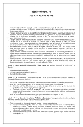 DECRETO NÚMERO: 078

                                        FECHA: 11 DE JUNIO DE 2008




   manifestará el desarrollo de lo social y lo cultural así como las actividades propias de cada sector.
3. Proteger, conservar y preservar las áreas del Sistema Orográfico o de montañas conformado, por las Escarpes Norte,
   Occidental y de Malpaso.
4. Proteger, conservar y preservar las áreas del Sistema Hidrográfico, conformado por el cauce natural de los cuerpos de
   agua, tales como ríos, quebradas, cañadas y afloramientos de agua, junto con las áreas y elementos naturales que se
   requieran para su protección y preservación ambiental, es decir, las rondas hídricas y las zonas de manejo y
   preservación de las mismas.
5. Proteger, conservar, preservar y construir la red de Parques, dentro de la cual se encuentran los sitios de uso público y
   cesiones fruto de los procesos de desarrollo y se clasifican según su uso y magnitud: las plazas, los parques
   metropolitanos, zonales y locales, además de los espacios paisajísticos que generalmente se encuentran delimitados
   por vías (autopista Bucaramanga - Floridablanca, las vías al borde de la escarpe, entre otras)
6. Recuperar mantener y construir áreas articuladoras del espacio público y de encuentro, tales como: parques urbanos,
   zonas de cesión gratuita al municipio, plazas, plazoletas, escenarios deportivos, escenarios culturales y de
   espectáculos al aire libre.
7. Mejorar el entorno urbano de las diferentes áreas de actividad particularmente en la ocupación y contaminación del
   espacio publico, aplicando instrumentos normativos y de control para lograr elevar los índices de espacio público de
   quince metros cuadrados por habitante definido cualitativo y cuantitativamente para ser alcanzado durante la vigencia
   del Plan.
8. En la vigencia del POT de Bucaramanga se elaborará un estudio de factibilidad para la recuperación de las Quebradas
   que actualmente son utilizadas como parte del sistema de tratamiento de aguas residuales de la meseta de
   Bucaramanga, así como la evaluación para su integración al Espacio Público.

Artículo 52°. De los Elementos Constitutivos del Espacio Público. Son elementos constitutivos del espacio público los
siguientes:

1. Elementos constitutivos naturales
2. Elementos constitutivos artificiales o construidos
3. Elementos Complementarios

Artículo 53º. De los elementos Constitutivos Naturales. Hacen parte de los elementos constitutivos naturales del
Municipio de Bucaramanga los siguientes:

1.   Las áreas de y laderas incluidos en el Distrito de Manejo Integrado y demás normas que lo modifiquen o sustituyan.
2.   Áreas para la conservación y preservación del sistema hídrico, las cuales están conformadas por:
     a. Elementos naturales. Relacionados con corrientes de agua, tales como: cuencas y micro cuencas, ríos,
          quebradas, rondas hídricas, lagos y humedales y pantanos.
     b. Elementos artificiales o construidos. Relacionados con corrientes de agua, tales como: canales de desagüe,
          alcantarillas, aliviaderos, diques, rondas hídricas, zonas de manejo y protección ambiental relacionados con
          cuerpos de agua
3.   Áreas de especial interés ambiental, científico y paisajístico, determinados en la vigencia del POT.

Artículo 54°. De los Elementos Constitutivos Artificiales o Construidos. Hacen parte de los elementos constitutivos
artificiales o construidos del municipio de Bucaramanga las siguientes áreas:

1. Áreas integrantes de los sistemas de circulación peatonal y vehicular, constituidas por:
   a. Los componentes de los perfiles viales tales como: áreas de control ambiental, zonas de mobiliario urbano y
       señalización, cárcamos y ductos, puentes peatonales, escalinatas, bulevares, rampas para discapacitados,
       andenes, sardineles, cunetas, ciclovías, bahías de estacionamiento para transporte público, bermas, separadores,
       reductores de velocidad, calzadas y carriles.
   b. Los componentes de los cruces o intersecciones, tales como: esquinas, glorietas, orejas, puentes vehiculares,
       túneles y viaductos.




                                                                                                                          21
 