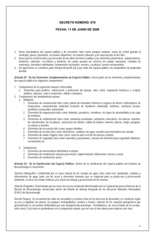 DECRETO NÚMERO: 078

                                        FECHA: 11 DE JUNIO DE 2008




2. Areas articuladoras del espacio público y de encuentro, tales como: parques urbanos, zonas de cesión gratuita al
   municipio, plazas, plazoletas, escenarios deportivos, escenarios culturales y de espectáculos al aire libre.
3. Areas para la conservación y preservación de las obras de interés público y los elementos urbanísticos, arquitectónicos,
   históricos, culturales, recreativos y artísticos, las cuales pueden ser sectores de ciudad, manzanas, costados de
   manzanas, inmuebles individuales, monumentos nacionales, murales, esculturas, fuentes ornamentales.
4. De igual forma se considera parte integral del perfil vial y por ende del espacio público, los antejardines de propiedad
   privada.

Artículo 55°. De los Elementos Complementarios de Espacio Público. Hacen parte de los elementos complementarios
del espacio público los siguientes componentes:

1. Componentes de la vegetación natural e intervenida.
   a. Elementos para jardines, arborización y protección del paisaje, tales como: vegetación herbácea o césped,
       jardines, arbustos, setos o matorrales, árboles o bosques.
2. Componentes del amoblamiento urbano
   a. Mobiliario.
      1. Elementos de comunicación tales como: planos de inmuebles históricos o lugares de interés, informadores de
           temperatura, contaminación ambiental (estación de monitoreo ambiental), teléfonos, carteleras locales,
           pendones y pasacalles autorizados.
      2. Elementos de organización tales como: bolardos, paraderos, semáforos, las tapas de alcantarillado y las cajas
           de teléfonos.
      3. Elementos de ambientación tales como: luminarias peatonales, luminarias vehiculares, las bancas, asientos,
           los monumentos, las esculturas, protectoras de árboles, rejillas de árboles, materas, bancas, relojes, pérgolas,
           esculturas y murales.
      4. Elementos de recreación tales como: juegos infantiles.
      5. Elementos de servicio tales como: bicicleteros, surtidores de agua, muebles para lustradores de calzado.
      6. Elementos de salud e higiene tales como: canecas para reciclar las basuras y baños.
      7. Elementos de seguridad, tales como: barandas y pasamanos, cámaras de televisión para seguridad, hidrantes,
           cerramientos etc.

    b. Señalización.
       1. Elementos de nomenclatura domiciliaria o urbana.
       2. Elementos de señalización vial para prevención, reglamentación, información, marcas y varias.
       3. Elementos de señalización aérea.

Artículo 56°. De la Clasificación del Espacio Público. Dentro de la clasificación del espacio público del territorio de
Bucaramanga se encuentran:

Sistema Hidrográfico. Conformado por el cauce natural de los cuerpos de agua, tales como ríos, quebradas, cañadas y
afloramientos de agua, junto con las áreas y elementos naturales que se requieran para su protección y preservación
ambiental, es decir, las rondas hídricas y las zonas de manejo y preservación de las mismas.

Sistema Orográfico. Determinado por las áreas de reserva ambiental determinadas por la Corporación para la Defensa de la
Meseta de Bucaramanga enmarcadas dentro del Distrito de Manejo Integrado de los Recursos Naturales Renovables
(D.M.I.) de Bucaramanga.

Red de Parques. Se encuentran los sitios de uso público y cesiones fruto de los procesos de desarrollo y se clasifican según
su uso y magnitud: las plazas, los parques metropolitanos, zonales y locales, además de los espacios paisajísticos que
generalmente se encuentran delimitados por vías (autopista Bucaramanga - Floridablanca, las vías al borde de la escarpe,
entre otras). Este tema se profundizará en el componente urbano, por ser este el más idóneo para abarcar este ítem.




                                                                                                                          22
 