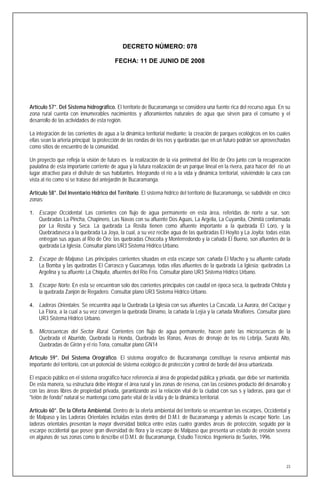 DECRETO NÚMERO: 078

                                         FECHA: 11 DE JUNIO DE 2008




Artículo 57°. Del Sistema hidrográfico. El territorio de Bucaramanga se considera una fuente rica del recurso agua. En su
zona rural cuenta con innumerables nacimientos y afloramientos naturales de agua que sirven para el consumo y el
desarrollo de las actividades de esta región.

La integración de las corrientes de agua a la dinámica territorial mediante: la creación de parques ecológicos en los cuales
ellas sean la arteria principal; la protección de las rondas de los ríos y quebradas que en un futuro podrán ser aprovechadas
como sitios de encuentro de la comunidad.

Un proyecto que refleja la visión de futuro es la realización de la vía perimetral del Río de Oro junto con la recuperación
paulatina de esta importante corriente de agua y la futura realización de un parque lineal en la rivera, para hacer del río un
lugar atractivo para el disfrute de sus habitantes. Integrando el río a la vida y dinámica territorial, volviéndole la cara con
vista al río como si se tratase del antejardín de Bucaramanga.

Artículo 58°. Del Inventario Hídrico del Territorio. El sistema hídrico del territorio de Bucaramanga, se subdivide en cinco
zonas:

1. Escarpe Occidental. Las corrientes con flujo de agua permanente en esta área, referidas de norte a sur, son:
    Quebradas La Pincha, Chapinero, Las Navas con su afluente Dos Aguas, La Argelia, La Cuyamita, Chimitá conformada
    por La Rosita y Seca. La quebrada La Rosita tienen como afluente importante a la quebrada El Loro, y la
    Quebradaseca a la quebrada La Joya, la cual, a su vez recibe agua de las quebradas El Hoyito y La Joyita; todas estas
    entregan sus aguas al Río de Oro; las quebradas Chocoita y Monterredondo y la cañada El Bueno, son afluentes de la
    quebrada La Iglesia. Consultar plano UR3 Sistema Hídrico Urbano.

2. Escarpe de Malpaso. Las principales corrientes situadas en esta escarpe son: cañada El Macho y su afluente cañada
    La Bomba y las quebradas El Carrasco y Guacamaya, todas ellas afluentes de la quebrada La Iglesia; quebradas La
    Argelina y su afluente La Chiquita, afluentes del Río Frío. Consultar plano UR3 Sistema Hídrico Urbano.

3. Escarpe Norte. En esta se encuentran solo dos corrientes principales con caudal en época seca, la quebrada Chitota y
    la quebrada Zanjón de Regadero. Consultar plano UR3 Sistema Hídrico Urbano.

4. Laderas Orientales. Se encuentra aquí la Quebrada La Iglesia con sus afluentes La Cascada, La Aurora, del Cacique y
    La Flora, a la cual a su vez convergen la quebrada Dínamo, la cañada la Lejía y la cañada Miraflores. Consultar plano
    UR3 Sistema Hídrico Urbano.

5. Microcuencas del Sector Rural. Corrientes con flujo de agua permanente, hacen parte las microcuencas de la
    Quebrada el Aburrido, Quebrada la Honda, Quebrada las Ranas, Areas de drenaje de los río Lebrija, Suratá Alto,
    Quebradas de Girón y el río Tona, consultar plano GN14

Artículo 59°. Del Sistema Orográfico. El sistema orográfico de Bucaramanga constituye la reserva ambiental más
importante del territorio, con un potencial de sistema ecológico de protección y control de borde del área urbanizada.

El espacio público en el sistema orográfico hace referencia al área de propiedad pública y privada, que debe ser mantenida.
De esta manera, su estructura debe integrar el área rural y las zonas de reserva, con las cesiones producto del desarrollo y
con las áreas libres de propiedad privada, garantizando así la relación vital de la ciudad con sus s y laderas, para que el
"telón de fondo" natural se mantenga como parte vital de la vida y de la dinámica territorial.

Artículo 60°. De la Oferta Ambiental. Dentro de la oferta ambiental del territorio se encuentran las escarpes, Occidental y
de Malpaso y las Laderas Orientales incluidas estas dentro del D.M.I. de Bucaramanga y además la escarpe Norte. Las
laderas orientales presentan la mayor diversidad biótica entre estas cuatro grandes áreas de protección, seguido por la
escarpe occidental que posee gran diversidad de flora y la escarpe de Malpaso que presenta un estado de erosión severa
en algunas de sus zonas como lo describe el D.M.I. de Bucaramanga, Estudio Técnico. Ingeniería de Suelos, 1996.




                                                                                                                             23
 