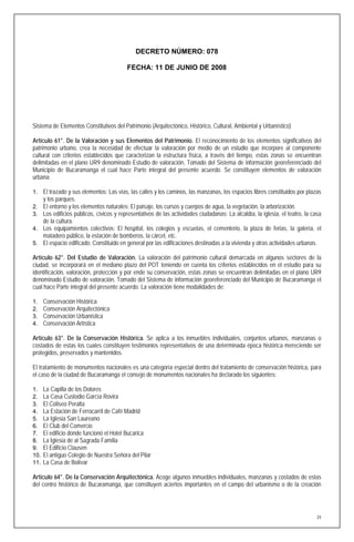 DECRETO NÚMERO: 078

                                           FECHA: 11 DE JUNIO DE 2008




Sistema de Elementos Constitutivos del Patrimonio (Arquitectónico, Histórico, Cultural, Ambiental y Urbanístico)

Artículo 61°. De la Valoración y sus Elementos del Patrimonio. El reconocimiento de los elementos significativos del
patrimonio urbano, crea la necesidad de efectuar la valoración por medio de un estudio que incorpore al componente
cultural con criterios establecidos que caracterizan la estructura física, a través del tiempo, estas zonas se encuentran
delimitadas en el plano UR9 denominado Estudio de valoración, Tomado del Sistema de información georeferenciado del
Municipio de Bucaramanga el cual hace Parte integral del presente acuerdo. Se constituyen elementos de valoración
urbana:

1. El trazado y sus elementos: Las vías, las calles y los caminos, las manzanas, los espacios libres constituidos por plazas
      y los parques.
2.    El entorno y los elementos naturales: El paisaje, los cursos y cuerpos de agua, la vegetación, la arborización.
3.    Los edificios públicos, cívicos y representativos de las actividades ciudadanas: La alcaldía, la iglesia, el teatro, la casa
      de la cultura.
4.    Los equipamientos colectivos: El hospital, los colegios y escuelas, el cementerio, la plaza de ferias, la galería, el
      matadero público, la estación de bomberos, la cárcel, etc.
5.    El espacio edificado: Constituido en general por las edificaciones destinadas a la vivienda y otras actividades urbanas.

Artículo 62°. Del Estudio de Valoración. La valoración del patrimonio cultural demarcada en algunos sectores de la
ciudad, se incorporará en el mediano plazo del POT teniendo en cuenta los criterios establecidos en el estudio para su
identificación, valoración, protección y por ende su conservación, estas zonas se encuentran delimitadas en el plano UR9
denominado Estudio de valoración, Tomado del Sistema de información georeferenciado del Municipio de Bucaramanga el
cual hace Parte integral del presente acuerdo. La valoración tiene modalidades de:

1.    Conservación Histórica
2.    Conservación Arquitectónica
3.    Conservación Urbanística
4.    Conservación Artística

Artículo 63°. De la Conservación Histórica. Se aplica a los inmuebles individuales, conjuntos urbanos, manzanas o
costados de estas los cuales constituyen testimonios representativos de una determinada época histórica mereciendo ser
protegidos, preservados y mantenidos.

El tratamiento de monumentos nacionales es una categoría especial dentro del tratamiento de conservación histórica, para
el caso de la ciudad de Bucaramanga el consejo de monumentos nacionales ha declarado los siguientes:

1.    La Capilla de los Dolores
2.    La Casa Custodio García Rovira
3.    El Coliseo Peralta
4.    La Estación de Ferrocarril de Café Madrid
5.    La Iglesia San Laureano
6.    El Club del Comercio
7.    El edificio donde funcionó el Hotel Bucarica
8.    La Iglesia de al Sagrada Familia
9.    El Edificio Clausen
10.   El antiguo Colegio de Nuestra Señora del Pilar
11.   La Casa de Bolívar

Artículo 64°. De la Conservación Arquitectónica. Acoge algunos inmuebles individuales, manzanas y costados de estas
del centro histórico de Bucaramanga, que constituyen aciertos importantes en el campo del urbanismo o de la creación




                                                                                                                                24
 