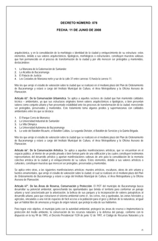 DECRETO NÚMERO: 078

                                         FECHA: 11 DE JUNIO DE 2008




arquitectónica, y en la consolidación de la morfología e identidad de la ciudad y enriquecimiento de su estructura; estos
elementos, debido a sus valores arquitectónicos, tipológicos, morfológicos o estructurales, constituyen muestras valiosas
que han permanecido en el proceso de transformación de la ciudad y por ello merecen ser protegidos y mantenidos,
destacándose:

1.   La Manzana de la Gobernación de Santander
2.   La Alcaldía de Bucaramanga
3.   El Palacio de Justicia
4.   Los Costados de Manzana norte y sur de la calle 37 entre carreras 13 hasta la carrera 11.

Más los que arroje el estudio de valoración sobre la ciudad que se realizará en el mediano plazo del Plan de Ordenamiento
de Bucaramanga y estará a cargo del Instituto Municipal de Cultura, el Area Metropolitana y la Oficina Asesora de
Planeación.

Artículo 65°. De la Conservación Urbanística. Se aplica a aquellos sectores de ciudad que han mantenido calidades
técnico – ambientales, ya que sus estructuras originales tienen valores arquitectónicos o tipológicos, o bien presentan
valores como conjunto urbano y han presentado estabilidad ante los procesos de transformación de la ciudad, mereciendo
ser protegidos, preservados y mantenidos. Este tratamiento toma algunos predios y supermanzanas con calidades
ambientales entre los que se destaca:

1.   El Parque Cerro de Morrorico
2.   La Universidad Industrial de Santander
3.   La Villa Olímpica
4.   La Universidad Autónoma de Bucaramanga
5.   La sede del Batallón Ricaurte, el Batallón Caldas, La segunda División, el Batallón de Servicios y la Quinta Brigada.

Más los que arroje el estudio de valoración sobre la ciudad que se realizará en el mediano plazo del Plan de Ordenamiento
de Bucaramanga y estará a cargo del Instituto Municipal de Cultura, el Area Metropolitana y la Oficina Asesora de
Planeación.

Artículo 66°. De la Conservación Artística. Se aplica a aquellas manifestaciones artísticas, que se encuentran en el
espacio público, al interior de un predio privado o bien forman parte de una edificación y las cuales constituyen testimonios
representativos del desarrollo artístico y aportan manifestaciones valiosas de arte para la consolidación de la memoria
colectiva artística de la ciudad y el enriquecimiento de su cultura. Estos elementos, debido a sus valores artísticos o
culturales, constituyen muestras que merecen ser protegidas, preservadas y mantenidas.

Se aplica entre otras, a las siguientes manifestaciones artísticas: murales artísticos, esculturas, obras de arte urbano y
fuentes ornamentales, que arroje el estudio de valoración sobre la ciudad, el cual se realizará en el mediano plazo del Plan
de Ordenamiento de Bucaramanga y estará a cargo del Instituto Municipal de Cultura, el Area Metropolitana y la Oficina
Asesora de Planeación.

Artículo 67°. De las Áreas de Reserva, Conservación y Protección. El POT del municipio de Bucaramanga busca
desarrollar su potencial ambiental, aprovechando las oportunidades que brinda el territorio para conformar un paisaje
urbano y rural caracterizado por la arborización, la belleza de sus parques y la incorporación de valores paisajísticos al
desarrollo urbano, para que estructuren el sistema ambiental como el , los cerros, ríos y quebradas, las zonas forestales y
agrícolas, vinculados a una red de espacios de fácil acceso a la población para el goce y disfrute de la naturaleza, al igual
que un hábitat libre de amenazas y riesgos de origen natural, que proteja la vida de sus habitantes.

Para lograr este objetivo, el municipio junto con la autoridad ambiental, protegerá las áreas de reserva e implementará la
protección del medio ambiente, la conservación de los recursos naturales y la defensa del paisaje, conforme con lo
dispuesto en la ley 99 de 1993, el Decreto Presidencial 1539 de junio 12 de 1997, el Código de Recursos Naturales y la




                                                                                                                             25
 