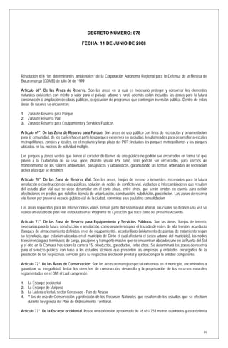 DECRETO NÚMERO: 078

                                        FECHA: 11 DE JUNIO DE 2008




Resolución 614 “las determinantes ambientales” de la Corporación Autónoma Regional para la Defensa de la Meseta de
Bucaramanga (CDMB) de julio 06 de 1999.

Artículo 68°. De las Áreas de Reserva. Son las áreas en la cual es necesario proteger y conservar los elementos
naturales existentes con mérito o valor para el paisaje urbano y rural, además están incluidas las zonas para la futura
construcción o ampliación de obras públicas, o ejecución de programas que contengan inversión pública. Dentro de estas
áreas de reserva se encuentran:

1. Zona de Reserva para Parque
2. Zona de Reserva Vial
3. Zona de Reserva para Equipamiento y Servicios Públicos

Artículo 69°. De las Zona de Reserva para Parque. Son áreas de uso público con fines de recreación y ornamentación
para la comunidad, de los cuales hacen parte los parques existentes en la ciudad, los planteados para desarrollar a escalas
metropolitanas, zonales y locales, en el mediano y largo plazo del POT; incluidos los parques metropolitanos y los parques
ubicados en los núcleos de actividad múltiple.

Los parques y zonas verdes que tienen el carácter de bienes de uso público no podrán ser encerrados en forma tal que
priven a la ciudadanía de su uso, goce, disfrute visual. Por tanto, solo podrán ser encerradas, para efectos de
mantenimiento de los valores ambientales, paisajísticos y urbanísticos, garantizando las formas ordenadas de recreación
activa a las que se destinen.

Artículo 70°. De las Zona de Reserva Vial. Son las áreas, franjas de terreno o inmuebles, necesarios para la futura
ampliación o construcción de vías públicas, solución de nodos de conflicto vial, viaductos o intercambiadores que resulten
del estudio plan vial que se debe desarrollar en el corto plazo, entre otros, que serán tenidos en cuenta para definir
afectaciones en predios que soliciten licencia de urbanización, construcción, subdivisión, parcelación. Las zonas de reserva
vial tienen por prever el espacio público vial de la ciudad, con miras a su paulatina consolidación.

Las áreas requeridas para las intersecciones viales forman parte del sistema vial arterial, las cuales se definen una vez se
realice un estudio de plan vial, estipulado en el Programa de Ejecución que hace parte del presente Acuerdo.

Artículo 71°. De las Zona de Reserva para Equipamiento y Servicios Públicos. Son las áreas, franjas de terreno,
necesarias para la futura construcción o ampliación, como aislamiento para el trazado de redes de alta tensión, acueducto
(tanques de almacenamiento definidos en el de equipamiento), alcantarillado (aislamiento de plantas de tratamiento según
su tecnología, que estarían ubicadas en el municipio de Girón el cual afectaría el casco urbano del municipio), los nodos
transferencia para terminales de carga, pasajeros y transporte masivo que se encuentran ubicados uno en la Puerta del Sol
y el otro en la Comuna tres sobre la carrera 15, oleoductos, gasoductos, entre otros. Se determinará las zonas de reserva
para el servicio público, con base a los estudios técnicos que presenten las empresas y entidades encargadas de la
prestación de los respectivos servicios para su respectiva afectación predial y aprobación por la entidad competente.

Artículo 72°. De las Áreas de Conservación: Son las áreas de manejo especial existentes en el municipio, encaminadas a
garantizar su integralidad, limitar los derechos de construcción, desarrollo y la perpetuación de los recursos naturales
reglamentadas en el DMI el cual comprende:

1.   La Escarpe occidental
2.   La Escarpe de Malpaso
3.   La Ladera oriental, sector Corcovado - Pan de Azúcar
4.   Y las de uso de Conservación y protección de los Recursos Naturales que resulten de los estudios que se efectúen
     durante la vigencia del Plan de Ordenamiento Territorial.

Artículo 73°. De la Escarpe occidental. Posee una extensión aproximada de 16.691.753 metros cuadrados y esta delimita




                                                                                                                          26
 