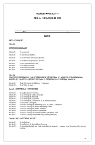 DECRETO NÚMERO: 078

                                       FECHA: 11 DE JUNIO DE 2008




                     ncp


                                                          INDICE
ARTÍCULO PRIMERO

TÍTULO I

DISPOSICIONES INICIALES

Artículo 1°.    De la Adopción.
Artículo 2°.    De la Definición del Plan.
Artículo 3°.    De los Principios Orientadores del Plan.
Artículo 4°.    De los Niveles de prevalencia del Plan.
Artículo 5°.    De los Componentes del Plan.
Artículo 6°.    De la Vigencia del Plan.
Artículo 7°.    De la Revisión del Plan.
Artículo 8°.    De la continuidad provisional del Plan.


TÍTULO II
COMPONENTE GENERAL DEL PLAN DE ORDENAMIENTO TERRITORIAL DEL MUNICIPIO DE BUCARAMANGA
SUBTÍTULO 1°. OBJETIVOS Y ESTRATEGIAS PARA EL ORDENAMIENTO TERRITORIAL MUNICIPAL

Artículo 9°.    De la Definición de los Objetivos y Estrategias.
Artículo 10°.   De la Visión de futuro.

Capítulo 1. ESTRATEGIAS TERRITORIALES

Artículo 11°.   De las Estrategias territoriales.
Artículo 12°.   De la estrategia de calidad ambiental.
Artículo 13°.   De la estrategia de movilidad.
Artículo 14°.   De la estrategia de localización.
Artículo 15°.   De la estrategia de conformación de un distrito tecnológico.
Artículo 16º.   De las Líneas Estratégicas.
Artículo 17º.   De la línea estratégica Ciudad Integradora, Incluyente y Participativa.
Artículo 18º.   De la línea estratégica Ciudad Educadora y Cultural.
Artículo 19º.   De la línea estratégica Ciudad Competitiva.
Artículo 20º.   De la línea estratégica Hábitat Sustentable.
Artículo 21°.   De la línea estratégica Gestión Pública Eficiente y Relacional.
Artículo 22°.   De la línea estratégica Metrópolis Integrada Regionalmente.

Capítulo 2. LAS POLÍTICAS DE SOPORTE

Artículo 23°.   De las Políticas.
Artículo 24°.   De las Políticas de Sostenibilidad Ambiental.
Artículo 25°.   De la política adoptable a la malla ambiental de áreas verdes y parques como elementos de la estructura
                territorial.




                                                                                                                    268
 