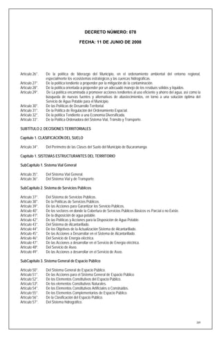 DECRETO NÚMERO: 078

                                      FECHA: 11 DE JUNIO DE 2008




Artículo 26°.   De la política de liderazgo del Municipio, en el ordenamiento ambiental del entorno regional,
                especialmente los ecosistemas estratégicos y las cuencas hidrográficas.
Artículo 27°.   De la política tendiente a propender por la mitigación de la contaminación.
Artículo 28°.   De la política orientada a propender por un adecuado manejo de los residuos sólidos y líquidos.
Artículo 29°.   De La política encaminada a promover acciones tendientes al uso eficiente y ahorro del agua, así como la
                búsqueda de nuevas fuentes y alternativas de abastecimientos, en torno a una solución óptima del
                Servicio de Agua Potable para el Municipio.
Artículo 30°.   De las Políticas de Desarrollo Territorial.
Artículo 31°.   De la Política de Regulación del Ordenamiento Espacial.
Artículo 32°.   De la política Tendiente a una Economía Diversificada.
Artículo 33°.   De la Política Ordenadora del Sistema Vial, Tránsito y Transporte.

SUBTÍTULO 2. DECISIONES TERRITORIALES

Capítulo 1. CLASIFICACIÓN DEL SUELO

Artículo 34°.   Del Perímetro de las Clases del Suelo del Municipio de Bucaramanga.

Capítulo 1. SISTEMAS ESTRUCTURANTES DEL TERRITORIO

SubCapítulo 1. Sistema Vial General

Artículo 35°.   Del Sistema Vial General.
Artículo 36°.   Del Sistema Vial y de Transporte.

SubCapítulo 2. Sistema de Servicios Públicos

Artículo 37°.   Del Sistema de Servicios Públicos.
Artículo 38°.   De la Políticas de Servicios Públicos.
Artículo 39°.   De las Acciones para Garantizar los Servicio Públicos.
Artículo 40°.   De los sectores en donde la Cobertura de Servicios Públicos Básicos es Parcial o no Existe.
Artículo 41º.   De la disposición de agua potable.
Artículo 42°.   De las Políticas y Acciones para la Disposición de Agua Potable.
Artículo 43°.   Del Sistema de Alcantarillado.
Artículo 44°.   De los Objetivos de la Actualización Sistema de Alcantarillado.
Artículo 45°.   De las Acciones a Desarrollar en el Sistema de Alcantarillado.
Artículo 46°.   Del Servicio de Energía eléctrica.
Artículo 47°.   De las Acciones a desarrollar en el Servicio de Energía eléctrica.
Artículo 48º.   Del Servicio de Aseo.
Artículo 49°.   De las Acciones a desarrollar en el Servicio de Aseo.

SubCapítulo 3. Sistema General de Espacio Público

Artículo 50°.   Del Sistema General de Espacio Público.
Artículo 51°.   De las Acciones para el Sistema General de Espacio Público
Artículo 52°.   De los Elementos Constitutivos del Espacio Público.
Artículo 53º.   De los elementos Constitutivos Naturales.
Artículo 54°.   De los Elementos Constitutivos Artificiales o Construidos.
Artículo 55°.   De los Elementos Complementarios de Espacio Público.
Artículo 56°.   De la Clasificación del Espacio Público.
Artículo 57°.   Del Sistema hidrográfico.




                                                                                                                     269
 