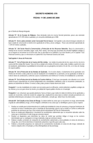 DECRETO NÚMERO: 078

                                         FECHA: 11 DE JUNIO DE 2008




por el Distrito de Manejo Integrado

Artículo 74°. De la Escarpe de Malpaso. Zona declarada como de reserva forestal protectora, posee una extensión
aproximada de 2.571.295 metros cuadrados y es encuentra delimitada por el DMI.

Artículo 75°. De la Ladera oriental, sector Corcovado Pan de Azúcar. Corresponde a una zona de bosques naturales en
buen estado de conservación al oriente de la quebrada de la flora y áreas contiguas. Posee una extensión aproximada de
1.729.437 metros cuadrados.

Artículo 76°. Del Sector Rural la Conservación y Protección de los Recursos Naturales. Busca la conservación y
manejo de los recursos renovables (agua- suelo- flora- fauna). Son áreas que presentan una elevada fragilidad ecológica y
en su mayoría se encuentran en el sector rural. Que se describen en el Subtítulo 2 Los Usos Rurales y en el Capítulo 1 Uso
Potencial Genérico y que se referencian en el plano RU7 Uso Potencial Genérico del Suelo.

SubCapítulo 4. Areas de Protección

Artículo 77°. De la Protección de la Cuenca del Río Lebrija. Los rondas de protección de los cauces de los ríos de la
cuenca del Río Lebrija (Río Suratá, Tona, de Oro y Lebrija) será mínimo 30 metros a lado y lado, medidos a partir de la cota
de inundación, planteándose la posibilidad de desarrollar una vía paisajística de borde al río de Oro, en el área de manejo
de espacio público.

Artículo 78°. De la Protección de las Rondas de Quebrada. En el sector urbano, el aislamiento de las quebradas será
mínimo de 30 metros a lado y lado de la cota de inundación en la totalidad de su extensión y en las quebradas en donde se
realicen obras de canalización y control de causes el aislamiento será mínimo de 15 metros en la totalidad de su extensión.

Artículo 79°. De la Protección de las Rondas de Fuentes Hídricas. El nivel que corresponde a los afluentes en el sector
urbano de poca capacidad que no revisten peligrosidad a las comunidades colindantes y que se encuentran canalizados, se
plantea un aislamiento de mínimo 15 metros a lado y lado y desde el borde interno del canal.

Parágrafo 1. Las dos modalidades de rondas son necesarias para la rectificación, control ambiental y equilibrio ecológico de
las mismas y a su vez para elevar los niveles y la calidad del espacio público efectivo en el municipio.

Parágrafo 2. Las estructuras que puedan plantearse hacia un futuro y que realicen la labor de defensa de las quebradas y
canales de escorrentía, control de erosión de cualquier tipo, ampliación de zonas duras se deben consultar previamente a la
autoridad ambiental para conceptuar en los aspectos ambientales, consulta que deben hacer los interesados.

Artículo 80°. Del Estudio en las Zonas de Riesgo. Se deben definir las zonas que se encuentren en riesgo, determinando
el grado de vulnerabilidad y riesgo, a fin de mitigarlo o eliminarlo en las zonas que se identifiquen, para lo cual se requiere:

1.   Realizar un estudio para la determinación de la zonificación detallada de zonas de amenaza y riesgo por fenómenos de
     remoción en masa e inundaciones para el municipio de Bucaramanga, para lo cual se tendrá en cuenta la zonificación
     preliminar de amenazas que hace ésta revisión parcial extraordinaria del Plan de Ordenamiento.
2.   Iniciar un estudio para diagnosticar e inventariar los asentimientos subnormales que se encuentren ubicados sobre las
     zonas que se determinen en alto riesgo por amenaza natural.
3.   Realizar un diagnóstico para determinar las obras de control que permitan mitigar el riesgo en los sectores
     determinados que se catalogarán en riesgo moderado y bajo por amenaza natural.
4.   Elaborar estudios sectoriales de evaluación de asentamientos subnormales y áreas pobladas en zonas de amenaza y
     riesgo alto, con el fin de determinar el tratamiento urbanístico específico para cada caso.
5.   Elaborar y desarrollar programas de reubicación de asentamientos localizados en zonas de alto riesgo, realizado de
     manera conjunta entre el municipio y el Área Metropolitana de Bucaramanga.




                                                                                                                              27
 