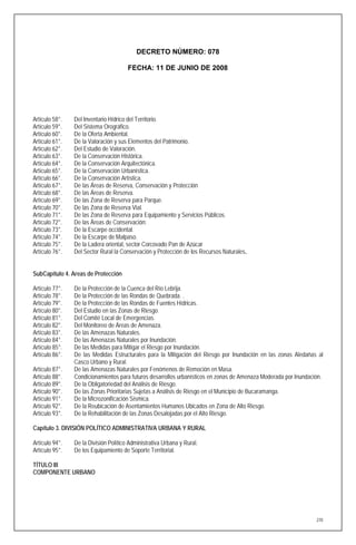 DECRETO NÚMERO: 078

                                       FECHA: 11 DE JUNIO DE 2008




Artículo 58°.   Del Inventario Hídrico del Territorio.
Artículo 59°.   Del Sistema Orográfico.
Artículo 60°.   De la Oferta Ambiental.
Artículo 61°.   De la Valoración y sus Elementos del Patrimonio.
Artículo 62°.   Del Estudio de Valoración.
Artículo 63°.   De la Conservación Histórica.
Artículo 64°.   De la Conservación Arquitectónica.
Artículo 65°.   De la Conservación Urbanística.
Artículo 66°.   De la Conservación Artística.
Artículo 67°.   De las Áreas de Reserva, Conservación y Protección
Artículo 68°.   De las Áreas de Reserva.
Artículo 69°.   De las Zona de Reserva para Parque.
Artículo 70°.   De las Zona de Reserva Vial.
Artículo 71°.   De las Zona de Reserva para Equipamiento y Servicios Públicos.
Artículo 72°.   De las Áreas de Conservación:
Artículo 73°.   De la Escarpe occidental.
Artículo 74°.   De la Escarpe de Malpaso.
Artículo 75°.   De la Ladera oriental, sector Corcovado Pan de Azúcar
Artículo 76°.   Del Sector Rural la Conservación y Protección de los Recursos Naturales.


SubCapítulo 4. Areas de Protección

Artículo 77°.   De la Protección de la Cuenca del Río Lebrija.
Artículo 78°.   De la Protección de las Rondas de Quebrada. .
Artículo 79°.   De la Protección de las Rondas de Fuentes Hídricas.
Artículo 80°.   Del Estudio en las Zonas de Riesgo.
Artículo 81°.   Del Comité Local de Emergencias.
Artículo 82°.   Del Monitoreo de Áreas de Amenaza.
Artículo 83°.   De las Amenazas Naturales.
Artículo 84°.   De las Amenazas Naturales por Inundación.
Artículo 85°.   De las Medidas para Mitigar el Riesgo por Inundación.
Artículo 86°.   De las Medidas Estructurales para la Mitigación del Riesgo por Inundación en las zonas Aledañas al
                Casco Urbano y Rural.
Artículo 87°.   De las Amenazas Naturales por Fenómenos de Remoción en Masa.
Artículo 88°.   Condicionamientos para futuros desarrollos urbanísticos en zonas de Amenaza Moderada por Inundación.
Artículo 89°.   De la Obligatoriedad del Análisis de Riesgo.
Artículo 90°.   De las Zonas Prioritarias Sujetas a Análisis de Riesgo en el Municipio de Bucaramanga.
Artículo 91°.   De la Microzonificación Sísmica.
Artículo 92°.   De la Reubicación de Asentamientos Humanos Ubicados en Zona de Alto Riesgo.
Artículo 93°.   De la Rehabilitación de las Zonas Desalojadas por el Alto Riesgo.

Capítulo 3. DIVISIÓN POLÍTICO ADMINISTRATIVA URBANA Y RURAL

Artículo 94°.   De la División Político Administrativa Urbana y Rural.
Artículo 95°.   De los Equipamiento de Soporte Territorial.

TÍTULO III
COMPONENTE URBANO




                                                                                                                 270
 