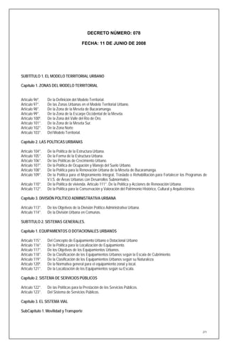 DECRETO NÚMERO: 078

                                        FECHA: 11 DE JUNIO DE 2008




SUBTÍTULO 1. EL MODELO TERRITORIAL URBANO

Capítulo 1. ZONAS DEL MODELO TERRITORIAL


Artículo 96º.    De la Definición del Modelo Territorial.
Artículo 97°.    De las Zonas Urbanas en el Modelo Territorial Urbano.
Artículo 98°.    De la Zona de la Meseta de Bucaramanga.
Artículo 99°.    De la Zona de la Escarpe Occidental de la Meseta.
Artículo 100º.   De la Zona del Valle del Río de Oro.
Artículo 101°.   De la Zona de la Meseta Sur.
Artículo 102°.   De la Zona Norte
Artículo 103°.   Del Modelo Territorial.

Capítulo 2. LAS POLÍTICAS URBANAS

Artículo 104°.   De la Política de la Estructura Urbana.
Artículo 105°.   De la Forma de la Estructura Urbana.
Artículo 106°.   De las Políticas de Crecimiento Urbano.
Artículo 107°.   De la Política de Ocupación y Manejo del Suelo Urbano.
Artículo 108°.   De la Política para la Renovación Urbana de la Meseta de Bucaramanga.
Artículo 109°.   De la Política para el Mejoramiento Integral, Traslado o Rehabilitación para Fortalecer los Programas de
                 V.I.S. de Áreas Urbanas con Desarrollos Subnormales.
Artículo 110°.   De la Política de vivienda. Artículo 111°. De la Política y Acciones de Renovación Urbana.
Artículo 112°.   De la Política para la Conservación y Valoración del Patrimonio Histórico, Cultural y Arquitectónico.

Capítulo 3. DIVISIÓN POLÍTICO ADMINISTRATIVA URBANA

Artículo 113°.   De los Objetivos de la División Político Administrativa Urbana.
Artículo 114°.   De la División Urbana en Comunas.

SUBTITULO 2. SISTEMAS GENERALES.

Capítulo 1. EQUIPAMIENTOS O DOTACIONALES URBANOS

Artículo 115°.   Del Concepto de Equipamiento Urbano o Dotacional Urbano
Artículo 116°.   De la Política para la Localización de Equipamiento.
Artículo 117°.   De los Objetivos de los Equipamientos Urbanos.
Artículo 118°.   De la Clasificación de los Equipamientos Urbanos según la Escala de Cubrimiento.
Artículo 119°.   De la Clasificación de los Equipamientos Urbanos según su Naturaleza.
Artículo 120º.   De la Normativa general para el equipamiento zonal y local.
Artículo 121°.   De la Localización de los Equipamientos según su Escala.

Capítulo 2. SISTEMA DE SERVICIOS PÚBLICOS

Artículo 122°.   De las Políticas para la Prestación de los Servicios Públicos.
Artículo 123°.   Del Sistema de Servicios Públicos.

Capítulo 3. EL SISTEMA VIAL

SubCapítulo 1. Movilidad y Transporte




                                                                                                                      271
 