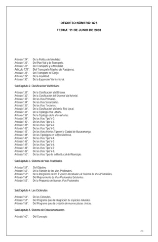 DECRETO NÚMERO: 078

                                         FECHA: 11 DE JUNIO DE 2008




Artículo 124°.   De la Política de Movilidad
Artículo 125°.   Del Plan Vial y de Transporte.
Artículo 126°.   Del Transporte y la Movilidad.
Artículo 127°. Del Transporte Masivo de Pasajeros.
Artículo 128°.   Del Transporte de Carga
Artículo 129°.   De la movilidad.
Artículo 130°.   De la Expansión Vial territorial.

SubCapítulo 2. Clasificación Vial Urbana

Artículo 131°.   De la Clasificación Vial Urbana.
Artículo 132°.   De la Clasificación del Sistema Vial Arterial.
Artículo 133°.   De las Vías Primarias.
Artículo 134°.   De las Vías Secundarias.
Artículo 135°.   De las Vías Terciarias.
Artículo 136°.   De la Clasificación Vial de la Red Local.
Artículo 137°.   De la Tipología Vial Urbana.
Artículo 138°.   De la Tipología de la Vías Arterias.
Artículo 139°.   De las Vías Tipo V-0.
Artículo 140°.   De las Vías Tipo V-1.
Artículo 141°.   De las Vías Tipo V-2.
Artículo 142°.   De las Vías Tipo V-3.
Artículo 143°.   De las Vías Arterias Tipo en la Ciudad de Bucaramanga.
Artículo 144°.   De las Tipologías en la Red vial local.
Artículo 145°.   De las Vías Tipo V-4.
Artículo 146°.   De las Vías Tipo V-5
Artículo 147°.   De las Vías Tipo V-6.
Artículo 148°.   De las Vías Tipo V-7
Artículo 149°.   De las Vías Tipo V-8.
Artículo 150°.   De las Vías Tipo de la Red Local del Municipio.

SubCapítulo 3. Sistema de Vías Peatonales

Artículo 151°.   Del Objetivo.
Artículo 152°.   De la Función de las Vías Peatonales.
Artículo 153°.   De la Integración de los Espacios Residuales al Sistema de Vías Peatonales.
Artículo 154°.   Del Mejoramiento de Vías Peatonales Existentes.
Artículo 155°.   De la Propuesta de Nuevas Vías Peatonales


SubCapítulo 4. Las Ciclorutas

Artículo 156°.   De las Ciclorutas.
Artículo 157°.   Del Programa para la integración de espacios naturales
Artículo 159°.   Del Programa para la creación de nuevas plazas cívicas.

SubCapítulo 5. Sistema de Estacionamientos

Artículo 160°.   Del Concepto.



                                                                                               272
 