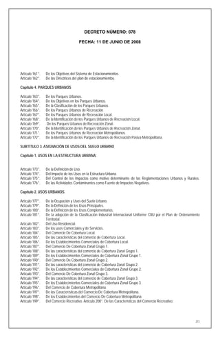 DECRETO NÚMERO: 078

                                       FECHA: 11 DE JUNIO DE 2008




Artículo 161°.   De los Objetivos del Sistema de Estacionamientos.
Artículo 162°.   De las Directrices del plan de estacionamientos.

Capítulo 4. PARQUES URBANOS

Artículo 163°.   De los Parques Urbanos.
Artículo 164°.   De los Objetivos en los Parques Urbanos.
Artículo 165°.   De la Clasificación de los Parques Urbanos
Artículo 166°.   De los Parques Urbanos de Recreación.
Artículo 167°.   De los Parques Urbanos de Recreación Local.
Artículo 168°.   De la Identificación de los Parques Urbanos de Recreación Local.
Artículo 169°.   De los Parques Urbanos de Recreación Zonal.
Artículo 170°.   De la Identificación de los Parques Urbanos de Recreación Zonal.
Artículo 171°.   De los Parques Urbanos de Recreación Metropolitanos.
Artículo 172°.   De la Identificación de los Parques Urbanos de Recreación Pasiva Metropolitana.

SUBTÍTULO 3. ASIGNACIÓN DE USOS DEL SUELO URBANO

Capítulo 1. USOS EN LA ESTRUCTURA URBANA.


Artículo 173°.   De la Definición de Uso.
Artículo 174°.   Del Impacto de los Usos en la Estructura Urbana.
Artículo 175°.   Del Control de los Impactos como motivo determinante de las Reglamentaciones Urbanos y Rurales.
Artículo 176°.   De las Actividades Contaminantes como Fuente de Impactos Negativos.

Capítulo 2. USOS URBANOS.

Artículo 177°.   De la Ocupación y Usos del Suelo Urbano.
Artículo 179°.   De la Definición de los Usos Principales.
Artículo 180°.   De la Definición de los Usos Complementarios.
Artículo 181°.   De la adopción de la Clasificación Industrial Internacional Uniforme CIIU por el Plan de Ordenamiento
                 Territorial.
Artículo 182°.   Del Uso Residencial.
Artículo 183°.   De los usos Comerciales y de Servicios.
Artículo 184°.   Del Comercio De Cobertura Local.
Artículo 185°.   De las características del comercio de Cobertura Local.
Artículo 186°.   De los Establecimientos Comerciales de Cobertura Local.
Artículo 187°.   Del Comercio De Cobertura Zonal Grupo 1.
Artículo 188°.   De las características del comercio de Cobertura Zonal Grupo 1.
Artículo 189°.   De los Establecimientos Comerciales de Cobertura Zonal Grupo 1.
Artículo 190°.   Del Comercio De Cobertura Zonal Grupo 2.
Artículo 191°.   De las características del comercio de Cobertura Zonal Grupo 2.
Artículo 192°.   De los Establecimientos Comerciales de Cobertura Zonal Grupo 2.
Artículo 193°.   Del Comercio De Cobertura Zonal Grupo 3.
Artículo 194°.   De las características del comercio de Cobertura Zonal Grupo 3.
Artículo 195°.   De los Establecimientos Comerciales de Cobertura Zonal Grupo 3.
Artículo 196°.   Del Comercio de Cobertura Metropolitana.
Artículo 197°.   De las Características del Comercio De Cobertura Metropolitana.
Artículo 198°.   De los Establecimientos del Comercio De Cobertura Metropolitana.
Artículo 199°.   Del Comercio Recreativo. Artículo 200°. De las Características del Comercio Recreativo.




                                                                                                                   273
 
