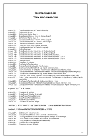 DECRETO NÚMERO: 078

                                       FECHA: 11 DE JUNIO DE 2008




Artículo 201°.   De los Establecimientos del Comercio Recreativo.
Artículo 202°.   Del Comercio Oficinas.
Artículo 203°.   Del Comercio Oficinas Grupo 1.
Artículo 204°.   De las Características del Comercio Oficinas Grupo 1
Artículo 206°.   Del Comercio Oficinas Grupo 2.
Artículo 207°.   De las Características del Comercio Oficinas Grupo 2.
Artículo 208°.   De los Establecimientos del Comercio Oficinas Grupo 2.
Artículo 209°.   Del Comercio Hospedaje. Corresponde
Artículo 210°.   De las Características del Comercio Hospedaje.
Artículo 211°.   De los Establecimientos del Comercio Hospedaje.
Artículo 212°.   Del Uso Dotacional.
Artículo 213º.   De los Establecimientos Dotacionales de Clasificación Local.
Artículo 214°.   De los Establecimientos Dotacionales de clasificación Zonal.
Artículo 215°.   De los Establecimientos Dotacionales de clasificación Metropolitana.
Artículo 216°.   De los Establecimientos Dotacionales de clasificación Metropolitana Grupo 2.
Artículo 217°.   De los Establecimientos Dotacionales de clasificación Metropolitana Grupo 3.
Artículo 218°.   Del Uso Industrial.
Artículo 219°.   De los Tipos De Industria.
Artículo 220°.   De la Industria Transformadora.
Artículo 221°.   De la clasificación de la industria Transformadora.
Artículo 222°.   De la Industria Transformadora de bajo impacto ambiental y físico.
Artículo 223°.   De la Características de la Industria Transformadora de bajo impacto ambiental y físico
Artículo 224°.   De los Establecimientos Clasificadas como Industria Transformadora de bajo impacto ambiental y físico.
Artículo 225°.   De la Industria Transformadora de bajo impacto ambiental y alto impacto físico.
Artículo 226°.   De las Características de la Industria Transformadora de bajo impacto ambiental y alto impacto físico.
Artículo 227°.   De los Establecimientos Clasificadas como Industria Transformadora de bajo impacto ambiental y alto
                 impacto físico.
Artículo 228°.   De la Industria Transformadora de alto impacto ambiental y físico
Artículo 229°.   De las Características de la Industria Transformadora de alto impacto ambiental y físico.
Artículo 230º.   De los Establecimientos Clasificadas como Industria Transformadora de alto impacto ambiental y físico.

Capítulo 3. AREAS DE ACTIVIDAD

Artículo 231°.   De las áreas de actividad.
Artículo 232°.   De las Áreas de Actividad Residencial.
Artículo 233°.   De las Área de Actividad Comercial.
Artículo 234°.   De las Área de Actividad Dotacional.
Artículo 235°.   Área de Actividad Industrial.
Artículo 236º.   De las Áreas de Actividad Múltiple.

SUBTÍTULO 4. REQUERIMIENTOS ADICIONALES GENERALES PARA LAS AREAS DE ACTIVIDAD

Capítulo 1. ESTACIONAMIENTOS PARA LAS AREAS DE ACTIVIDAD

Artículo 237°.   Del Sistema De Estacionamientos.
Artículo 238°.   De los Objetivos a Alcanzar con el Sistema de Estacionamientos.
Artículo 239°.   De la Reglamentación de estacionamientos para el municipio de Bucaramanga.
Artículo 240°.   De las Consideraciones generales del sistema de estacionamientos.
Artículo 241°.   De las Categorías de estacionamiento para vivienda.
Artículo 242°.   De los Estratos socioeconómicos.
Artículo 243°.   De los Usos generales del suelo.




                                                                                                                    274
 