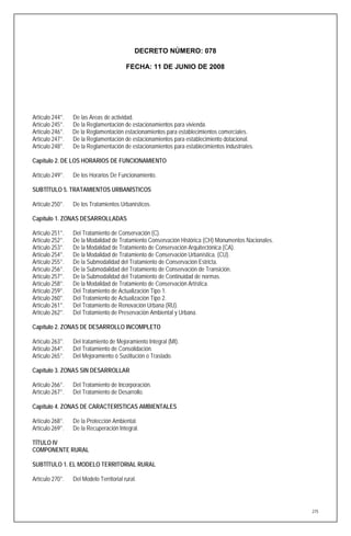 DECRETO NÚMERO: 078

                                         FECHA: 11 DE JUNIO DE 2008




Artículo 244°.   De las Areas de actividad.
Artículo 245°.   De la Reglamentación de estacionamientos para vivienda.
Artículo 246°.   De la Reglamentación estacionamientos para establecimientos comerciales.
Artículo 247°.   De la Reglamentación de estacionamientos para establecimiento dotacional.
Artículo 248°.   De la Reglamentación de estacionamientos para establecimientos industriales.

Capítulo 2. DE LOS HORARIOS DE FUNCIONAMIENTO

Artículo 249°.   De los Horarios De Funcionamiento.

SUBTÍTULO 5. TRATAMIENTOS URBANÍSTICOS

Artículo 250°.   De los Tratamientos Urbanísticos.

Capítulo 1. ZONAS DESARROLLADAS

Artículo 251°.   Del Tratamiento de Conservación (C).
Artículo 252°.   De la Modalidad de Tratamiento Conservación Histórica (CH) Monumentos Nacionales.
Artículo 253°.   De la Modalidad de Tratamiento de Conservación Arquitectónica (CA).
Artículo 254°.   De la Modalidad de Tratamiento de Conservación Urbanística. (CU).
Artículo 255°.   De la Submodalidad del Tratamiento de Conservación Estricta.
Artículo 256°.   De la Submodalidad del Tratamiento de Conservación de Transición.
Artículo 257°.   De la Submodalidad del Tratamiento de Continuidad de normas.
Artículo 258°.   De la Modalidad de Tratamiento de Conservación Artística.
Artículo 259°.   Del Tratamiento de Actualización Tipo 1.
Artículo 260°.   Del Tratamiento de Actualización Tipo 2.
Artículo 261°.   Del Tratamiento de Renovación Urbana (RU).
Artículo 262°.   Del Tratamiento de Preservación Ambiental y Urbana.

Capítulo 2. ZONAS DE DESARROLLO INCOMPLETO

Artículo 263°.   Del tratamiento de Mejoramiento Integral (MI).
Artículo 264°.   Del Tratamiento de Consolidación.
Artículo 265°.   Del Mejoramiento ó Sustitución o Traslado.

Capítulo 3. ZONAS SIN DESARROLLAR

Artículo 266°.   Del Tratamiento de Incorporación.
Artículo 267°.   Del Tratamiento de Desarrollo.

Capítulo 4. ZONAS DE CARACTERÍSTICAS AMBIENTALES

Artículo 268°.   De la Protección Ambiental.
Artículo 269°.   De la Recuperación Integral.

TÍTULO IV
COMPONENTE RURAL

SUBTÍTULO 1. EL MODELO TERRITORIAL RURAL

Artículo 270°.   Del Modelo Territorial rural.




                                                                                                     275
 