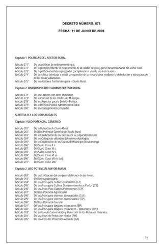 DECRETO NÚMERO: 078

                                         FECHA: 11 DE JUNIO DE 2008




Capítulo 1. POLÍTICAS DEL SECTOR RURAL

Artículo 271°.   De las políticas de ordenamiento rural.
Artículo 272°.   De la política tendiente al mejoramiento de la calidad de vida y por el desarrollo social del sector rural.
Artículo 273°.   De la política orientada a propender por optimizar el uso de las áreas rurales.
Artículo 274°.   De la política orientada a evitar la expansión de la zona urbana mediante la delimitación y estructuración
                 de las áreas suburbanas.
Artículo 275°.   De las Acciones Territoriales para el Suelo Rural.

Capítulo 2. DIVISIÓN POLÍTICO ADMINISTRATIVO RURAL

Artículo 276°.   De los Linderos con otros Municipios.
Artículo 277°.   De la Claridad de los Limites del Municipio.
Artículo 278°.   De los Aspectos para la División Política.
Artículo 279°.   De la División Político Administrativo Rural.
Artículo 280°.   De los Corregimientos y Veredas.

SUBTÍTULO 2. LOS USOS RURALES

Capítulo 1 USO POTENCIAL GENERICO.

Artículo 281°.   De la Definición del Suelo Rural.
Artículo 282°.   Del Uso Potencial Genérico del Suelo Rural.
Artículo 283°.   De la Clasificación de las Tierras por su Capacidad de Uso.
Artículo 284°.   De las Categorías utilizadas del sistema Agrológico.
Artículo 285°.   De la Clasificación de los Suelos del Municipio Bucaramanga.
Artículo 286°.   Del Suelo Clase II s.
Artículo 287°.   Del Suelo Clase III s.
Artículo 288°.   Del Suelo Clase IV s.
Artículo 289°.   Del Suelo Clase VI se
Artículo 290°.   Del Suelo Clase VII es (se).
Artículo 291°.   Del Suelo Clase VIII.

Capítulo 2. USO POTENCIAL MAYOR RURAL

Artículo 292°.   De la Zonificación del uso potencial mayor de las tierras.
Artículo 293°.   Del Uso Agropecuario.
Artículo 294°.   De las Áreas para Cultivos Transitorios (CT).
Artículo 295°.   De las Áreas para Cultivos Semipermanentes y Pastos (CS).
Artículo 296°.   De las Áreas Para Cultivos Permanentes (CP).
Artículo 297°.   Del Uso Potencial Agroforestal.
Artículo 298°.   De las Áreas para sistemas silvoagrícolas (S.A.).
Artículo 299°.   De las Áreas para sistemas silvopastoriles (SP).
Artículo 300°.   Del Uso Potencial Forestal.
Artículo 301°.   De las Áreas para bosques productores (BP).
Artículo 302°.   De las Áreas para bosques productores – protectores (BPP).
Artículo 303°.   De los Uso de Conservación y Protección de los Recursos Naturales.
Artículo 304°.   De las Areas de Protección Hídrica (PH).
Artículo 305°.   De las Areas De Protección Absoluta (PA).




                                                                                                                         276
 