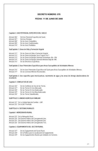 DECRETO NÚMERO: 078

                                        FECHA: 11 DE JUNIO DE 2008




Capítulo 3. USO POTENCIAL ESPECIFICO DEL SUELO

Artículo 306°.   Del Uso Potencial Especifico del Suelo.
Artículo 307°.   Del Uso Principal.
Artículo 308°.   De los Usos Compatibles.
Artículo 309°.   De los Usos Condicionados.
Artículo 310°.   De los Usos Prohibidos.

SubCapítulo 1. Zonas de Vida y Formación Vegetal

Artículo 311°.   De las Zonas de Vida y Formación Vegetal.
Artículo 312°.   De las Zonas de Bosque Seco Tropical. Bs T.
Artículo 313°.   De las Zonas de Bosque Húmedo Premontano. Bh – PM.
Artículo 314°.   De las Zonas de Bosque Húmedo Montano Bajo bh- MB.
Artículo 315°.   De las Directrices Especificas.

SubCapítulo 2. Usos Potenciales Específicos para Areas Susceptibles de Actividades Mineras

Artículo 316°.   De los Usos Potenciales Específicos del Suelo para Areas Susceptibles de Actividades Mineras.
Artículo 317°.   De las Licencias Mineras Reconocidas.

SubCapítulo 3. Uso especifico para microcuencas, nacimiento de agua y las áreas de drenaje abastecedoras de
acueducto.

Capítulo 4. CONFLICTOS DE USO

Artículo 326°.   De los Conflictos de Uso de las Tierras.
Artículo 327°.   De las Tierras En Uso Adecuado.
Artículo 328°.   De las Tierras En Uso Inadecuado.
Artículo 329°.   De las Tierras En Uso Muy Inadecuado.
Artículo 330°.   De las Tierras Subutilizadas.

SUBTÍTULO 3. UNIDAD AGRÍCOLA FAMILIAR

Artículo 331°. De La Unidad Agrícola Familiar – UAF.
Artículo 332°. De la UAF Promedio.

SUBTÍTULO 4. SISTEMAS RURALES

Capítulo1. HIDROGRAFÍA RURAL

Artículo 333°. De la Hidrografía Rural.
Artículo 334°. Del Sistema Hídrico del Corregimiento Uno.
Artículo 335°. Del Sistema Hídrico del Corregimiento Dos.
Artículo 336°. Del Sistema Hídrico del Corregimiento Tres.

Capítulo 2. EQUIPAMIENTO DEL SECTOR RURAL

Artículo 337°.   De los Equipamiento del Sector Rural.
Artículo 338°.   De la Política para la Localización de Equipamiento.
Artículo 339°.   De los Equipamientos Rurales por Unidades de Servicios.




                                                                                                                 277
 