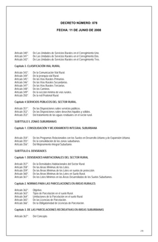 DECRETO NÚMERO: 078

                                        FECHA: 11 DE JUNIO DE 2008




Artículo 340°.   De Las Unidades de Servicios Rurales en el Corregimiento Uno.
Artículo 341°.   De Las Unidades de Servicios Rurales en el Corregimiento Dos.
Artículo 342°.   De Las Unidades de Servicios Rurales en el Corregimiento Tres.

Capítulo 3. CLASIFICACIÓN VIAL RURAL

Artículo 343°.   De la Comunicación Vial Rural.
Artículo 344°.   De la jerarquía vial Rural.
Artículo 345°.   De las Vías Rurales Primarias.
Artículo 346°.   De las Vías Rurales Secundarias.
Artículo 347°.   De las Vías Rurales Terciarias.
Artículo 348°.   De los Caminos.
Artículo 349°.   De la sección mínima de vías rurales.
Artículo 350°.   De la red Peatonal Rural.

Capítulo 4.SERVICIOS PÚBLICOS DEL SECTOR RURAL.

Artículo 351°.   De las Disposiciones sobre servicios públicos.
Artículo 352°.   De las Disposiciones sobre desechos líquidos y sólidos.
Artículo 353°.   Del tratamiento de las aguas residuales en el sector rural.

SUBTÍTULO 5. ZONAS SUBURBANAS

Capítulo 1. CONSOLIDACIÓN Y MEJORAMIENTO INTEGRAL SUBURBANA


Artículo 354°.   De los Programas Relacionados con los Suelos en Desarrollo Urbano y de Expansión Urbana.
Artículo 355°.   De la consolidación de las zonas suburbanas.
Artículo 356°.   Del Mejoramiento Integral Suburbano.

SUBTÍTULO 6. DENSIDADES

Capítulo 1. DENSIDADES HABITACIONALES DEL SECTOR RURAL

Artículo 357°.   De la Densidades Habitacionales del Sector Rural.
Artículo 358°.   De las Areas Mínimas de los Lotes.
Artículo 359°.   De las Áreas Mínimas de los Lotes en suelos de protección.
Artículo 360°.   De las Areas Mínimas de los Lotes en Suelo Rural.
Artículo 361°.   De los Lotes Mínimos en las Áreas Desarrolladas de los Suelos Suburbanos.

Capítulo 2. NORMAS PARA LAS PARCELACIONES EN ÁREAS RURALES

Artículo 362°.   Objetivo.
Artículo 363°.   Tipos de Parcelación en el suelo Rural.
Artículo 364°.   Limitaciones de la Parcelación en el suelo Rural.
Artículo 365°.   De las Licencias de Parcelación.
Artículo 366°.   De la Obligatoriedad de Licencias de Parcelación.

Capítulo 3. DE LAS PARCELACIONES RECREATIVAS EN ÁREAS SUBURBANAS

Artículo 367°.   Del Concepto.




                                                                                                            278
 