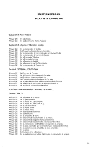 DECRETO NÚMERO: 078

                                        FECHA: 11 DE JUNIO DE 2008




SubCapítulo 1. Planes Parciales

Artículo 404°.   De la Definición.
Artículo 405°.   De la adopción de los Planes Parciales.

SubCapítulo 2. Actuaciones Urbanísticas Aisladas

Artículo 406°.   De los Instrumentos de Gestión.
Artículo 407°.   Del Reparto Equitativo de Cargas y Beneficios.
Artículo 408°.   De los Instrumentos de Intervención sobre la Estructura Predial.
Artículo 409°.   De los Instrumentos de Intervención Jurídica.
Artículo 410°.   De la Enajenación Voluntaria.
Artículo 411°.   De la Enajenación Forzosa.
Artículo 412°.   De la Expropiación Judicial.
Artículo 413°.   De la Expropiación por Vía Administrativa.
Artículo 414°.   De los Instrumentos de Financiación.

Capítulo 2. PROGRAMAS DE EJECUCIÓN

Artículo 415°.   Del Programa de Ejecución.
Artículo 416°.   De la Competencia del programa de Ejecución.
Artículo 417°.   Del Trámite del Programa de Ejecución.
Artículo 418°.   Del Contenido mínimo del Programas de Ejecución.
Artículo 419°.   De las prioridades Previstas del Plan de Ordenamiento Territorial.
Artículo 420°.   De la Ejecución de las Unidades de Actuación Urbanística.
Artículo 421°.   De la Urbanización en Suelo de Expansión.

SUBTÍTULO 2. NORMAS URBANISTICAS COMPLEMENTARIAS

Capítulo 1. INDICES

Artículo 422°.   De la definición de los índices.
Artículo 423°.   De los tipos de índices.
Artículo 424°.   De los Índices de Ocupación (I.O.).
Artículo 425°.   De los Índices de Construcción (I.C.).
Artículo 426°.   De las clases de índices.
Artículo 427°.   De los Índices Brutos.
Artículo 428°.   De los Índices Netos.
Artículo 429°.   De la aplicación de los índices.
Artículo 430°.   De la altura máxima.
Artículo 431°.   De las limitaciones de altura.
Artículo 432°.   De la incidencia de los aislamientos en los índices.
Artículo 433°.   De la incidencia de los patios internos en los índices.
Artículo 434°.   De la incidencia de los aislamientos posteriores en los índices.
Artículo 435°.   De las restricciones a la edificabilidad por exigencias de parqueos.
Artículo 436°.   De las áreas construidas que se contabilizan para el cálculo de los índices.
Artículo 437°.   De los Mezzanines en la contabilidad de áreas construidas.
Artículo 438°.   De los altillos.
Artículo 439°.   Del nivel cero de las edificaciones.
Artículo 440°.   De las bonificaciones por utilizar el primer piso en uso exclusivo de parqueo.




                                                                                                  280
 