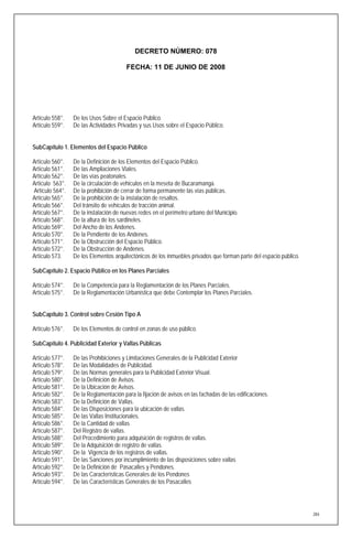 DECRETO NÚMERO: 078

                                        FECHA: 11 DE JUNIO DE 2008




Artículo 558°.   De los Usos Sobre el Espacio Público.
Artículo 559°.   De las Actividades Privadas y sus Usos sobre el Espacio Público.


SubCapítulo 1. Elementos del Espacio Público

Artículo 560°.   De la Definición de los Elementos del Espacio Público.
Artículo 561°.   De las Ampliaciones Viales.
Artículo 562°.   De las vías peatonales.
Artículo 563°.   De la circulación de vehículos en la meseta de Bucaramanga.
Artículo 564°.   De la prohibición de cerrar de forma permanente las vías públicas.
Artículo 565°.   De la prohibición de la instalación de resaltos.
Artículo 566°.   Del tránsito de vehículos de tracción animal.
Artículo 567°.   De la instalación de nuevas redes en el perímetro urbano del Municipio.
Artículo 568°.   De la altura de los sardineles.
Artículo 569°.   Del Ancho de los Andenes.
Artículo 570°.   De la Pendiente de los Andenes.
Artículo 571°.   De la Obstrucción del Espacio Público.
Artículo 572°.   De la Obstrucción de Andenes.
Artículo 573.    De los Elementos arquitectónicos de los inmuebles privados que forman parte del espacio público.

SubCapítulo 2. Espacio Público en los Planes Parciales

Artículo 574°.   De la Competencia para la Reglamentación de los Planes Parciales.
Artículo 575°.   De la Reglamentación Urbanística que debe Contemplar los Planes Parciales.


SubCapítulo 3. Control sobre Cesión Tipo A

Artículo 576°.   De los Elementos de control en zonas de uso público.

SubCapítulo 4. Publicidad Exterior y Vallas Públicas

Artículo 577°.   De las Prohibiciones y Limitaciones Generales de la Publicidad Exterior
Artículo 578°.   De las Modalidades de Publicidad.
Artículo 579°.   De las Normas generales para la Publicidad Exterior Visual.
Artículo 580°.   De la Definición de Avisos.
Artículo 581°.   De la Ubicación de Avisos.
Artículo 582°.   De la Reglamentación para la fijación de avisos en las fachadas de las edificaciones.
Artículo 583°.   De la Definición de Vallas.
Artículo 584°.   De las Disposiciones para la ubicación de vallas.
Artículo 585°.   De las Vallas Institucionales.
Artículo 586°.   De la Cantidad de vallas
Artículo 587°.   Del Registro de vallas.
Artículo 588°.   Del Procedimiento para adquisición de registros de vallas.
Artículo 589°.   De la Adquisición de registro de vallas.
Artículo 590°.   De la Vigencia de los registros de vallas.
Artículo 591°.   De las Sanciones por incumplimiento de las disposiciones sobre vallas
Artículo 592°.   De la Definición de Pasacalles y Pendones.
Artículo 593°.   De las Características Generales de los Pendones
Artículo 594°.   De las Características Generales de los Pasacalles




                                                                                                                    284
 