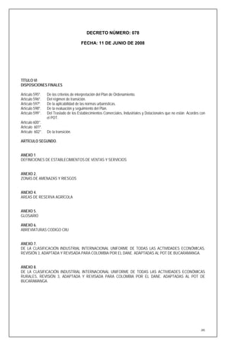 DECRETO NÚMERO: 078

                                       FECHA: 11 DE JUNIO DE 2008




TÍTULO VI
DISPOSICIONES FINALES

Artículo 595º.   De los criterios de interpretación del Plan de Ordenamiento.
Artículo 596º.   Del régimen de transición.
Artículo 597º.   De la aplicabilidad de las normas urbanísticas.
Artículo 598º.   De la evaluación y seguimiento del Plan.
Artículo 599°.   Del Traslado de los Establecimientos Comerciales, Industriales y Dotacionales que no están Acordes con
                 el POT.
Artículo 600°.
Artículo 601º.
Artículo 602°.   De la transición.

ARTÍCULO SEGUNDO.


ANEXO 1
DEFINICIONES DE ESTABLECIMIENTOS DE VENTAS Y SERVICIOS


ANEXO 2.
ZONAS DE AMENAZAS Y RIESGOS


ANEXO 4.
AREAS DE RESERVA AGRÍCOLA


ANEXO 5.
GLOSARIO

ANEXO 6.
ABREVIATURAS CODIGO CIIU


ANEXO 7.
DE LA CLASIFICACIÓN INDUSTRIAL INTERNACIONAL UNIFORME DE TODAS LAS ACTIVIDADES ECONÓMICAS,
REVISIÓN 3, ADAPTADA Y REVISADA PARA COLOMBIA POR EL DANE. ADAPTADAS AL POT DE BUCARAMANGA.


ANEXO 8.
DE LA CLASIFICACIÓN INDUSTRIAL INTERNACIONAL UNIFORME DE TODAS LAS ACTIVIDADES ECONÓMICAS
RURALES, REVISIÓN 3, ADAPTADA Y REVISADA PARA COLOMBIA POR EL DANE. ADAPTADAS AL POT DE
BUCARAMANGA.




                                                                                                                    285
 