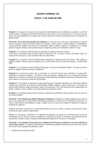 DECRETO NÚMERO: 078

                                        FECHA: 11 DE JUNIO DE 2008




Parágrafo 6. Se requiere de la realización de un estudio de vulnerabilidad sísmica de edificaciones especiales, con el fin de
realizar un plan de contingencia que permita minimizar las consecuencias de un eventual sismo en el sector de la meseta,
ya que ésta zona urbanizada no se clasifica bajo amenaza natural por encontrarse afectada por procesos denudativos de
baja intensidad.

Artículo 84°. De las Amenazas Naturales por Inundación. En cada una de las zonas que se determinaron en amenaza
alta por inundación, dentro del perímetro urbano del municipio, se debe realizar el estudio detallado de vulnerabilidad y
riesgo que permita establecer que barrios y/o asentamientos legales o ilegales requieren ser reubicados en el mediano
plazo de la vigencia del plan y cuales permiten obras de mitigación y control, a fin de disminuir o eliminar el riesgo.

Parágrafo 1. Se encuentran en Amenaza Alta por Inundación los siguientes barrios y/o sectores:
Carlos Pizarro, José Antonio Galán, Arenales, Gallineral, Rincón de la Paz, La Playita, La Playa, Café Madrid, Cable I y II,
Quebrada Pan de Azúcar y el sector suburbano Villa Lina y Villa Patricia.

Parágrafo 2. Se encuentran en Amenaza Moderada por Inundación los siguientes barrios y/o sectores: valles, planicies y
depósitos aluviales, ubicados sobre los márgenes de los cuerpos hídricos que hacen parte del municipio. Consultar Plano
UR27.

Parágrafo 3. Se encuentra en Amenaza Baja por Inundación, el sector de la quebrada La Iglesia. Éste tipo de amenaza
puede ser mitigado mediante procesos de canalización.

Parágrafo 4. Los barrios y/o sectores que se referencian en el presente artículo están contenidos en el plano UR27
Zonificación de Amenazas Naturales. El Comité Local de Emergencias conjuntamente con la Corporación Autónoma
Regional para la Defensa de la Meseta de Bucaramanga (CDMB) mantendrá actualizada la información relacionada con las
áreas urbanas en amenaza, por fenómenos de Inundación.

Parágrafo 5. Si los estudios de amenazas y riesgos proyectados por el municipio, Ingeominas y la Corporación Autónoma
Regional para la Defensa de la Meseta de Bucaramanga (CDMB) establecen nuevos sectores que se encuentren en
Amenaza Alta, Moderada o Baja por Inundación, deben ser incorporados al POT, por medio de Decretos reglamentarios del
Alcalde, mediante el cual se establece las normas urbanísticas para dichos sectores.

Parágrafo 6. La autoridad competente debe controlar la explotación desordenada de arenas y gravas sobre los cauces de
las corrientes hídricas.

Artículo 85°. De las Medidas para Mitigar el Riesgo por Inundación. Realizados los estudios y diagnósticos de cada una
de las zonas establecidas en Amenaza Alta y Moderada por Inundación en el plano UR-27 “Zonificación de Amenazas”, en
donde se determinará la vulnerabilidad y el riesgo; se deben tener en la cuenta como medidas de mitigación de riesgos por
inundación las siguientes:

Medidas Estructurales: Consistentes en la adecuación hidráulica de los ríos en donde se requiera la construcción de obras
de drenaje de aguas residuales y aguas lluvias.

Medidas no Estructurales: Consistentes en la aplicación de programas de inspección y mantenimiento del sistema de
alcantarillado y de las obras de control de inundaciones, al igual que los planes de emergencia de preparación para las
inundaciones, monitoreo y alarma, medidas de postinundación y programas de educación a la comunidad.

Artículo 86°. De las Medidas Estructurales para la Mitigación del Riesgo por Inundación en las zonas Aledañas al
Casco Urbano y Rural. Se establecen como prioritarios a desarrollar los programas específicos para la protección y control
de los cauces de las quebradas del Municipio, a saber:

1. Programa para el despeje de rondas.




                                                                                                                           29
 