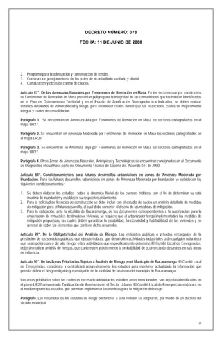 DECRETO NÚMERO: 078

                                        FECHA: 11 DE JUNIO DE 2008




2. Programa para la adecuación y conservación de rondas.
3. Construcción y mejoramiento de las redes de alcantarillado sanitario y pluvial.
4. Canalización y obras de control de cauces.

Artículo 87°. De las Amenazas Naturales por Fenómenos de Remoción en Masa. En los sectores que por condiciones
de Fenómenos de Remoción en Masa presentan peligro para la integridad de las comunidades que los habitan identificados
en el Plan de Ordenamiento Territorial y en el Estudio de Zonificación Sismogeotécnica Indicativa, se deben realizar
estudios detallados de vulnerabilidad y riesgo, para establecer cuales tienen que ser reubicados, cuales de mejoramiento
integral y cuales de consolidación.

Parágrafo 1. Se encuentran en Amenaza Alta por Fenómenos de Remoción en Masa los sectores cartografiados en el
mapa UR27.

Parágrafo 2. Se encuentran en Amenaza Moderada por Fenómenos de Remoción en Masa los sectores cartografiados en
el mapa UR27.

Parágrafo 3. Se encuentran en Amenaza Baja por Fenómenos de Remoción en Masa los sectores cartografiados en el
mapa UR27

Parágrafo 4. Otras Zonas de Amenazas Naturales, Antrópicas y Tecnológicas se encuentran consignadas en el Documento
de Diagnóstico el cual hace parte del Documento Técnico de Soporte del Acuerdo 034 de 2000.

Artículo 88°. Condicionamientos para futuros desarrollos urbanísticos en zonas de Amenaza Moderada por
Inundación. Para los futuros desarrollos urbanísticos en zonas de Amenaza Moderada por Inundación se establecen los
siguientes condicionamientos:

1. Se deben elaborar los estudios sobre la dinámica fluvial de los cuerpos hídricos, con el fin de determinar su cota
   máxima de inundación y establecer su respectivo aislamiento.
2. Para la solicitud de licencias de construcción se debe incluir con el estudio de suelos un análisis detallado de medidas
   de mitigación para el futuro desarrollo, el cual debe contener el diseño de las medidas de mitigación.
3. Para la radicación, ante la Alcaldía de Bucaramanga, de los documentos correspondientes a la autorización para la
   enajenación de inmuebles destinados a vivienda, se requiere que el urbanizador tenga implementadas las medidas de
   mitigación propuestas, las cuales deben garantizar la estabilidad, funcionalidad y habitabilidad de las viviendas y en
   general de todos los elementos que contiene dicho desarrollo.

Artículo 89°. De la Obligatoriedad del Análisis de Riesgo. Las entidades públicas o privadas encargadas de la
prestación de los servicios públicos, que ejecuten obras, que desarrollen actividades industriales o de cualquier naturaleza
que sean peligrosas o de alto riesgo, o las actividades que específicamente determine El Comité Local de Emergencias,
deberán realizar análisis de riesgos, que contemplen y determinen la probabilidad de ocurrencia de desastres en sus áreas
de influencia.

Artículo 90°. De las Zonas Prioritarias Sujetas a Análisis de Riesgo en el Municipio de Bucaramanga. El Comité Local
de Emergencias, coordinará y centralizará progresivamente los estudios para mantener actualizada la información que
permita definir el riesgo mitigable y no mitigable en la totalidad de las áreas del municipio de Bucaramanga.

Las áreas prioritarias sobre las cuales es necesario adelantar los estudios antes mencionados, son aquellas identificadas en
el plano UR27 denominado Zonificación de Amenazas en el Sector Urbano. El Comité Local de Emergencias elaborará en
el mediano plazo los estudios que permitan implementar las medidas para la mitigación del riesgo.

Parágrafo. Los resultados de los estudios de riesgo posteriores a esta revisión se adoptarán, por medio de un decreto del
alcalde municipal.




                                                                                                                          30
 