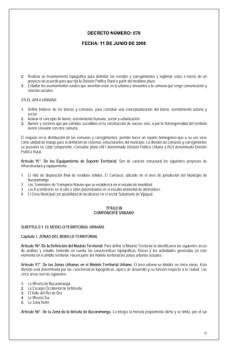 DECRETO NÚMERO: 078

                                          FECHA: 11 DE JUNIO DE 2008




2. Realizar un levantamiento topográfico para delimitar las veredas y corregimientos y legitimar estas a través de un
     proyecto de acuerdo para que rija la División Política Rural a partir del mediano plazo.
3. Estudiar los asentamientos rurales que ameritan estar en lo urbano y anexarlos a la comuna que tenga comunicación y
     relación sociales.

EN EL ÁREA URBANA:

1. Definir linderos de los barrios y comunas, para constituir una conceptualización del barrio, asentamiento urbano y
     sector.
2. Aclarar el concepto de barrio, asentamiento humano, sector y urbanización.
3. Barrios y sectores que por cambios sucedidos en la construcción de nuevas vías, o por la heterogeneidad del territorio
     tienen conexión con otra comuna.

El reajuste en la distribución de las comunas y corregimientos, permite hacer un reparto homogéneo que a su vez sirve
como unidad de trabajo para la definición de sistemas estructurantes del municipio. La división de comunas y corregimientos
se presenta en cada componente. Consultar plano UR1 denominado División Política Urbana y RU1 denominado División
Política Rural.

Artículo 95°. De los Equipamiento de Soporte Territorial. Son de carácter estructural los siguientes proyectos de
infraestructura y equipamiento:

1. El sitio de disposición final de residuos sólidos, El Carrasco, ubicado en el área de jurisdicción del Municipio de
   Bucaramanga
2. Los Terminales de Transporte Masivo que se establezca en el estudio de movilidad.
3. Las Escombreras en el sitio o sitios determinados en el estudio ambiental de alternativas.
4. El Coso Municipal con posibilidad de localizarse en el sector Suburbano de Vijagual.


                                                       TÍTULO III
                                                  COMPONENTE URBANO


SUBTÍTULO 1. EL MODELO TERRITORIAL URBANO

Capítulo 1. ZONAS DEL MODELO TERRITORIAL

Artículo 96º. De la Definición del Modelo Territorial. Para definir el Modelo Territorial se identificaron las siguientes áreas
de análisis y estudio, teniendo en cuenta las características topográficas, físicas y las actividades generadas en este
momento en el ámbito territorial. Hacen parte del modelo territorial las zonas urbanas actuales.

Artículo 97°. De las Zonas Urbanas en el Modelo Territorial Urbano. El área urbana se dividirá en cinco zonas. Esta
división está determinada por las características topográficas, época de desarrollo y su función respecto a la ciudad. Las
cinco áreas son las siguientes:

1.   La Meseta de Bucaramanga,
2.   La Escarpe Occidental de la Meseta
3.   El Valle del Río de Oro
4.   La Meseta Sur
5.   La Zona Norte

Artículo 98°. De la Zona de la Meseta de Bucaramanga. La integra la meseta propiamente dicha y se limita, por el sur




                                                                                                                             32
 