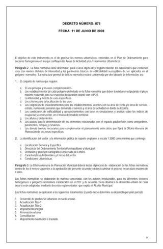 DECRETO NÚMERO: 078

                                          FECHA: 11 DE JUNIO DE 2008




El objetivo de este instrumento es el de precisar las normas urbanísticas contenidas en el Plan de Ordenamiento para
sectores homogéneos en los que confluyen las Áreas de Actividad y los Tratamientos Urbanísticos.

Parágrafo 2. La ficha normativa debe determinar, para el área objeto de la reglamentación, los subsectores que contienen
usos con niveles distintos de intensidad y los parámetros básicos de edificabilidad susceptibles de ser aplicados en el
polígono normativo. La estructura general de la ficha normativa estará conformada por dos bloques de información, así:

1. El conjunto de normas que regulen:

     a. El uso principal y los usos complementarios.
     b. Los establecimientos de cada polígono delimitado en la ficha normativa que deben trasladarse estipulando el plazo
        máximo requerido para su respectiva localización acorde con el POT.
     c. La intensidad y mezcla de usos específicos.
     d. Los criterios para la localización de los usos
     e. Las exigencias de estacionamientos para los establecimientos, acordes con su área de venta y/o área de servicio,
        estrato, número de personas que demanda el servicio y el área de actividad en donde se localiza.
     f. Las condiciones de edificabilidad y aprovechamientos con base en simulaciones y análisis sobre los índices de
        ocupación y construcción, en el marco del modelo territorial.
     g. Las alturas y aislamientos.
     h. Las pautas para la determinación de los elementos relacionados con el espacio público tales como antejardines,
        paramentos, rampas y escaleras.
     i. Las demás normas necesarias para complementar el planeamiento entre otros que fijará la Oficina Asesora de
        Planeación de las zonas específicas.

2. La identificación del sector y la información gráfica de soporte en planos a escala 1:2000 como mínimo que contenga:

     a.   Localización General y Específica.
     b.   Directrices del Ordenamiento Territorial Metropolitano y Municipal.
     c.   Definición y precisión cartográfica concertada de Límites.
     d.   Características Ambientales y Físicas del sector.
     e.   Condiciones Urbanísticas.

Parágrafo 3. La Oficina Asesora de Planeación Municipal deberá iniciar el proceso de elaboración de las fichas normativas
dentro de los 6 meses siguientes a la aprobación del presente acuerdo y deberá culminar el proceso en un plazo máximo de
4 años.

Las fichas normativas se elaborarán de manera concertada, con los actores involucrados, para los diferentes sectores
homogéneos o polígonos normativos establecidos en el POT y de acuerdo con la dinámica de desarrollo urbano de cada
área y serán adoptadas mediante decretos reglamentarios que expida el Alcalde Municipal.

Las fichas normativas se aplicaran a los siguientes tratamientos (cuando no se determine su desarrollo por plan parcial):

1.   Desarrollo de predios sin urbanizar en suelo urbano.
2.   Actualización Tipo 1
3.   Actualización Tipo 2
4.   Mejoramiento integral
5.   Renovación urbana
6.   Consolidación
7.   Mejoramiento sustitución o traslado.




                                                                                                                            34
 