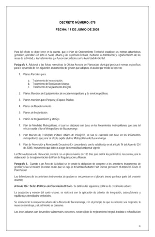 DECRETO NÚMERO: 078

                                        FECHA: 11 DE JUNIO DE 2008




Para tal efecto se debe tener en la cuenta, que el Plan de Ordenamiento Territorial establece las normas urbanísticas
generales aplicables en todo el Suelo Urbano y de Expansión Urbana, mediante la delimitación y reglamentación de las
áreas de actividad y los tratamientos que fueron concertados con la Autoridad Ambiental.

Parágrafo 4. Adicional a las fichas normativas la Oficina Asesora de Planeación Municipal precisará normas específicas
para el desarrollo de los siguientes instrumentos de gestión que adoptará el alcalde por medio de decreto:

    1. Planes Parciales para:

             a. Tratamiento de incorporación.
             b. Tratamiento de Renovación Urbana.
             c. Tratamiento de Mejoramiento Integral.

    2. Planes Maestros de Equipamientos de escala metropolitana y de servicios públicos.

    3. Planes maestros para Parques y Espacio Público.

    4. Planes de Reordenamiento.

    5. Planes de Implantación.

    6. Planes de Regularización y Manejo.

    7. Plan de Movilidad Metropolitano, el cual se elaborará con base en los lineamientos metropolitanos que para tal
       efecto expida el Área Metropolitana de Bucaramanga.

    8. Plan Maestro de Transporte Público Urbano de Pasajeros, el cual se elaborará con base en los lineamientos
       metropolitanos que para tal efecto expida el Área Metropolitana de Bucaramanga.

    9. Plan de Prevención y Atención de Desastres (En concordancia con lo establecido en el articulo 74 del Acuerdo 034
       de 2000), instrumento que deberá acoger la normatividad ambiental vigente

La Oficina Asesora de Planeación, contará con un plazo máximo de 180 días para definir los parámetros necesarios para la
elaboración de la reglamentación del Plan de Regularización y Manejo.

Parágrafo 5. Cuando a un Área de Actividad se le señale la obligación de acogerse a los anteriores instrumentos de
gestión y esta se localice en zonas en las que se exija el desarrollo mediante Plan Parcial, prevalece en todos los casos el
Plan Parcial.

Las definiciones de los anteriores instrumentos de gestión se encuentran en el glosario anexo que hace parte del presente
acuerdo.

Artículo 106°. De las Políticas de Crecimiento Urbano. Se definen las siguientes políticas de crecimiento urbano:

La ocupación y manejo del suelo urbano, se realizará con la aplicación de criterios de integración, autosuficiencia y
equilibradas densidades territoriales.

Se acometerán la renovación urbana de la Meseta de Bucaramanga, con el principio de que lo existente sea mejorado, lo
nuevo se construya, y el patrimonio se conserve.

Las áreas urbanas con desarrollos subnormales existentes, serán objeto de mejoramiento integral, traslado o rehabilitación




                                                                                                                          35
 